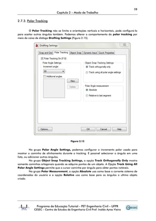 Programa de Educação Tutorial
CESEC – Centro de
2.7.3. Polar Tracking
O Polar Tracking não se limita a orientações verticais e horizontais, pode configurá
para aceitar outros ângulos também. Podemos alterar o comportamento do
meio da caixa de diálogo Drafting Settings
No grupo Polar Angle
mostrar o caminho de alinhamento durante o tracking. É possível selecionar o ângulo em uma
lista, ou adicionar outros ângulos.
No grupo Object Snap Tracking Settings
somente caminhos ortogonais quando
Polar Angle Settings permite que o cursor caminhe por ângulo para obter pontos notáveis.
No grupo Polar Measurement
coordenadas do usuário e a opção
criado.
Capítulo 2 – Modo de Trabalho
Programa de Educação Tutorial - PET Engenharia Civil – UFPR
Centro de Estudos de Engenharia Civil Prof. Inaldo Ayres Vieira
não se limita a orientações verticais e horizontais, pode configurá
para aceitar outros ângulos também. Podemos alterar o comportamento do
Drafting Settings (Figura 2.15).
Figura 2.15
Polar Angle Settings, podemos configurar o incremento polar usado para
mostrar o caminho de alinhamento durante o tracking. É possível selecionar o ângulo em uma
a, ou adicionar outros ângulos.
Object Snap Tracking Settings, a opção Track Orthogonally Onl
somente caminhos ortogonais quando se adquire pontos de um objeto. A Opção
permite que o cursor caminhe por ângulo para obter pontos notáveis.
Polar Measurement, a opção Absolute usa como base o corren
coordenadas do usuário e a opção Relative usa como base para os ângulos o ultimo objeto
28
UFPR
Estudos de Engenharia Civil Prof. Inaldo Ayres Vieira
não se limita a orientações verticais e horizontais, pode configurá-lo
para aceitar outros ângulos também. Podemos alterar o comportamento do polar tracking por
podemos configurar o incremento polar usado para
mostrar o caminho de alinhamento durante o tracking. É possível selecionar o ângulo em uma
rack Orthogonally Only mostra
pontos de um objeto. A Opção Track Using All
permite que o cursor caminhe por ângulo para obter pontos notáveis.
usa como base o corrente sistema de
usa como base para os ângulos o ultimo objeto
 