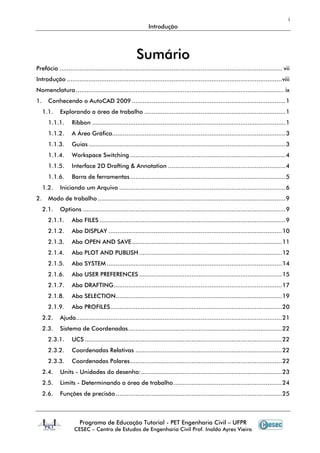 i
Introdução
Programa de Educação Tutorial - PET Engenharia Civil – UFPR
CESEC – Centro de Estudos de Engenharia Civil Prof. Inaldo Ayres Vieira
SSuummáárriioo
Prefácio ........................................................................................................................... vii
Introdução .......................................................................................................................viii
Nomenclatura................................................................................................................... ix
1. Conhecendo o AutoCAD 2009 .....................................................................................1
1.1. Explorando a área de trabalho ..............................................................................1
1.1.1. Ribbon ...........................................................................................................1
1.1.2. A Área Gráfica................................................................................................3
1.1.3. Guias .............................................................................................................3
1.1.4. Workspace Switching ......................................................................................4
1.1.5. Interface 2D Drafting & Annotation .................................................................4
1.1.6. Barra de ferramentas......................................................................................5
1.2. Iniciando um Arquivo ............................................................................................6
2. Modo de trabalho........................................................................................................9
2.1. Options ................................................................................................................9
2.1.1. Aba FILES .......................................................................................................9
2.1.2. Aba DISPLAY ................................................................................................10
2.1.3. Aba OPEN AND SAVE...................................................................................11
2.1.4. Aba PLOT AND PUBLISH ...............................................................................12
2.1.5. Aba SYSTEM.................................................................................................14
2.1.6. Aba USER PREFERENCES ...............................................................................15
2.1.7. Aba DRAFTING.............................................................................................17
2.1.8. Aba SELECTION............................................................................................19
2.1.9. Aba PROFILES...............................................................................................20
2.2. Ajuda..................................................................................................................21
2.3. Sistema de Coordenadas.....................................................................................22
2.3.1. UCS .............................................................................................................22
2.3.2. Coordenadas Relativas .................................................................................22
2.3.3. Coordenadas Polares....................................................................................22
2.4. Units - Unidades do desenho:..............................................................................23
2.5. Limits - Determinando a área de trabalho............................................................24
2.6. Funções de precisão............................................................................................25
 