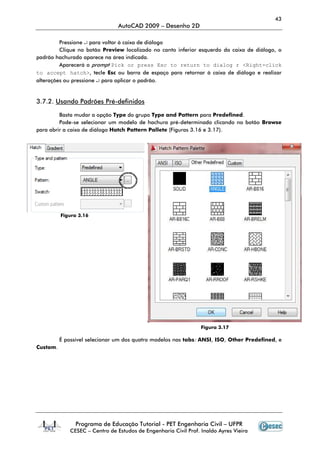 43
AutoCAD 2009 – Desenho 2D
Programa de Educação Tutorial - PET Engenharia Civil – UFPR
CESEC – Centro de Estudos de Engenharia Civil Prof. Inaldo Ayres Vieira
Pressione ↵ para voltar à caixa de diálogo
Clique no botão Preview localizado no canto inferior esquerdo da caixa de diálogo, o
padrão hachurado aparece na área indicada.
Aparecerá o prompt Pick or press Esc to return to dialog r <Right-click
to accept hatch>, tecle Esc ou barra de espaço para retornar à caixa de diálogo e realizar
alterações ou pressione ↵ para aplicar o padrão.
3.7.2. Usando Padrões Pré-definidos
Basta mudar a opção Type do grupo Type and Pattern para Predefined.
Pode-se selecionar um modelo de hachura pré-determinado clicando no botão Browse
para abrir a caixa de diálogo Hatch Pattern Pallete (Figuras 3.16 e 3.17).
Figura 3.16
Figura 3.17
É possível selecionar um dos quatro modelos nas tabs: ANSI, ISO, Other Predefined, e
Custom.
 