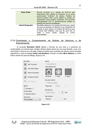 47
AutoCAD 2009 – Desenho 2D
Programa de Educação Tutorial - PET Engenharia Civil – UFPR
CESEC – Centro de Estudos de Engenharia Civil Prof. Inaldo Ayres Vieira
Draw Order Permite controlar se o padrão de hachura será
desenhado sobre objetos já existentes ou se serão
posicionados “embaixo” de objetos. Padrões de
hachura podem cobrir outros objetos ou podem ser
desenhados sobre gráficos existentes. Isso acontece
principalmente com os preenchimentos sólidos ou
padrões de hachuras gradientes.
Inherit Properties Possibilita selecionar um padrão de hachuras a partir
de outro já existente no desenho. Isso é bastante útil
quando se quer aplicar um padrão de hachuras que
já tenha sido utilizado, mas que do qual não se
saiba o nome, escala, rotação ou outras
propriedades.
3.7.8. Controlando o Comportamento de Padrões de Hachuras e de
Preenchimentos
O comando Boundary Hatch detecta o formato de uma área e a preenche em
conformidade com este formato, também detecta objetos dentro de uma área fechada, como uma
island (ilha) e hachura em volta dela. Poderá controlar essas condições de island e outras situações
expandindo a caixa de diálogo Hatch and Gradient, clicando no botão More Options no canto
inferior direito da caixa de diálogo. (Figura 3.21)
Figura 3.21
 