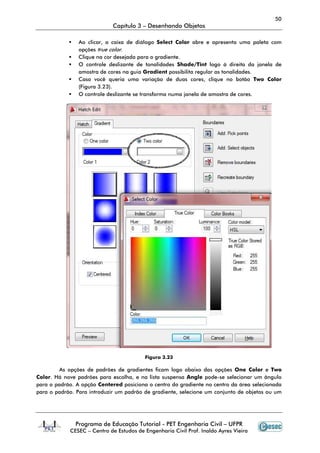 50
Capítulo 3 – Desenhando Objetos
Programa de Educação Tutorial - PET Engenharia Civil – UFPR
CESEC – Centro de Estudos de Engenharia Civil Prof. Inaldo Ayres Vieira
Ao clicar, a caixa de diálogo Select Color abre e apresenta uma paleta com
opções true color.
Clique na cor desejada para o gradiente.
O controle deslizante de tonalidades Shade/Tint logo à direita da janela de
amostra de cores na guia Gradient possibilita regular as tonalidades.
Caso você queria uma variação de duas cores, clique no botão Two Color
(Figura 3.23).
O controle deslizante se transforma numa janela de amostra de cores.
Figura 3.23
As opções de padrões de gradientes ficam logo abaixo das opções One Color e Two
Color. Há nove padrões para escolha, e na lista suspensa Angle pode-se selecionar um ângulo
para o padrão. A opção Centered posiciona o centro do gradiente no centro da área selecionada
para o padrão. Para introduzir um padrão de gradiente, selecione um conjunto de objetos ou um
 