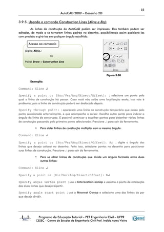 55
AutoCAD 2009 – Desenho 2D
Programa de Educação Tutorial - PET Engenharia Civil – UFPR
CESEC – Centro de Estudos de Engenharia Civil Prof. Inaldo Ayres Vieira
3.9.5. Usando o comando Construction Lines (Xline e Ray)
As linhas de construção do AutoCAD podem ser impressas. Elas também podem ser
editadas, de modo a se tornarem linhas padrão no desenho, possibilitando assim posicioná-las
com precisão e girá-las em qualquer ângulo escolhido.
Figura 3.30
Exemplo:
Command: Xline ↵
Specify a point or [Hor/Ver/Ang/Bisect/Offset]: ; selecione um ponto pelo
qual a linha de construção irá passar. Caso você não saiba uma localização exata, isso não é
problema, pois a linha de construção poderá ser deslocada depois.
Specify through point: ; aparecerá uma linha de construção temporária que passa pelo
ponto selecionado anteriormente, e que acompanha o cursor. Escolha outro ponto para indicar o
ângulo da linha de construção. É possível continuar a escolher pontos para desenhar várias linhas
de construção passando pelo primeiro ponto selecionado. Pressione ↵ para sair da ferramenta.
Para obter linhas de construção múltiplas com o mesmo ângulo:
Command: Xline ↵
Specify a point or [Hor/Ver/Ang/Bisect/Offset]: A↵ ; digite o ângulo das
linhas que deseja colocar no desenho. Feito isso, selecione pontos no desenho para posicionar
suas linhas de construção. Pressione ↵ para sair da ferramenta.
Para se obter linhas de construção que divida um ângulo formado entre duas
outras linhas:
Command: Xline ↵
Specify a point or [Hor/Ver/Ang/Bisect/Offset]: B↵
Specify angle vertex point ; use o Intersection osnap e escolha o ponto de interseção
das duas linhas que deseja bipartir.
Specify angle start point ; use o Nearest Osnap e selecione uma das linhas do par
que deseja dividir.
Acesso ao comando
Digite: Xline↵
ou
Painel Draw→ Construction Line
 