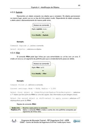 60
Capítulo 4 – Modificação de Objetos
Programa de Educação Tutorial - PET Engenharia Civil – UFPR
CESEC – Centro de Estudos de Engenharia Civil Prof. Inaldo Ayres Vieira
4.3.3. Explode
Desmembra um objeto composto nos objetos que o compõem. Os objetos permanecem
no mesmo lugar, porém sua cor ou tipo de linha podem mudar. Dependendo do objeto composto,
o efeito sobre o desmembramento do mesmo pode variar.
Exemplo:
Command: Explode ↵ ; aciona o comando.
Select objects: ; selecione os objetos.
4.3.4. Fillet
O comando Fillet pode ligar linhas por suas extremidades ou uni-las com um arco. É
criado um arco ou um segmento de polilinha para que o arredondamento possa ser obtido.
Exemplo:
Comand: Fillet ↵ ; adiciona o comando.
Current settings: Mode = TRIM, Radius = 5.000
Select first object or [Undo/Polyline/Radius/Trim/Multiple]: ; selecione
o 1º objeto que fará parte do Fillet ou uma das opções. São informadas as pré-setagens atuais.
Select the second object or shift-select to apply corner: ;selecione o 2º
objetoquefará parte do Fillet.
Opções do comando Fillet:
Undo [ U ] Reverte a ação prévia no comando.
Polyline [ P ] Aplica o comando Fillet a todos o cantos de uma polilinha compostos por
segmentos de linhas retas.
Acesso ao comando
Digite: explode↵ ou x↵
ou
Painel Modify → Explode
Acesso ao comando
Digite: fillet↵ ou f↵
ou
Painel Modify → Fillet
 