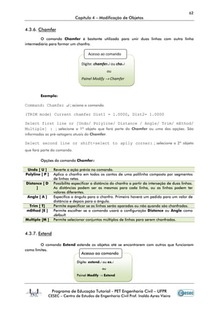 62
Capítulo 4 – Modificação de Objetos
Programa de Educação Tutorial - PET Engenharia Civil – UFPR
CESEC – Centro de Estudos de Engenharia Civil Prof. Inaldo Ayres Vieira
4.3.6. Chamfer
O comando Chamfer é bastante utilizado para unir duas linhas com outra linha
intermediária para formar um chanfro.
Exemplo:
Command: Chamfer ↵ ; aciona o comando.
(TRIM mode) Current chamfer Dist1 = 1.0000, Dist2= 1.0000
Select first line or [Undo/ Polyline/ Distance / Angle/ Trim/ mEthod/
Multiple] : ; selecione o 1º objeto que fará parte do Chamfer ou uma das opções. São
informadas as pré-setagens atuais do Chamfer.
Select second line or shift-select to aplly corner: ; selecione o 2º objeto
que fará parte do comando.
Opções do comando Chamfer:
Undo [ U ] Reverte a ação prévia no comando.
Polyline [ P ] Aplica o chanfro em todos os cantos de uma polilinha composta por segmentos
de linhas retas.
Distance [ D
]
Possibilita especificar a distância do chanfro a partir da interseção de duas linhas.
As distâncias podem ser as mesmas para cada linha, ou as linhas podem ter
valores diferentes.
Angle [ A ] Especifica o ângulo para o chanfro. Primeiro haverá um pedido para um valor de
distância e depois para o ângulo.
Trim [ T] Permite especificar se as linhas serão aparadas ou não quando são chanfradas.
mEthod [E ] Permite escolher se o comando usará a configuração Distance ou Angle como
default.
Multiple [M ] Permite selecionar conjuntos múltiplos de linhas para serem chanfradas.
4.3.7. Extend
O comando Extend estende os objetos até se encontrarem com outros que funcionam
como limites.
Acesso ao comando
Digite: chamfer↵ ou cha↵
ou
Painel Modify → Chamfer
Acesso ao comando
Digite: extend↵ ou ex↵
ou
Painel Modify → Extend
 