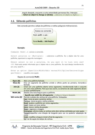 71
AutoCAD 2009 – Desenho 2D
Programa de Educação Tutorial - PET Engenharia Civil – UFPR
CESEC – Centro de Estudos de Engenharia Civil Prof. Inaldo Ayres Vieira
ângulo desejado, enquanto a outra extremidade permanece fixa. Interação:
- Select an object to change or [Undo]: ; selecione um objeto ou digite u↵.
4.6. Editando polilinhas
Este comando permite a edição de polilinhas e malhas poligonais tridimensionais.
Exemplo:
Command: Pedit ↵ ; aciona o comando.
Select polyline or [Multiple]: ; selecione a polilinha. Se o objeto não for uma
polilinha, aparecerá a seguinte mensagem:
Object select is not a polyline. Do you want it to turn into one?
<Y>. Você está sendo informado que o objeto não é uma polilinha. Se você deseja transformá-la
em uma, tecle Y ↵.
Enter an option [Open/Join/Width/Edit vertex/Fit/Spline/Decurve/Ltype
gen/Undo]: ; escolha uma opção.
Opções do commando Pedit:
Open [O] Abre uma polilinha fechada.
Close [C] Cria um segmento de polilinha unindo o último ponto ao primeiro, tornando-a
fechada.
Join [J] Unem em uma polilinha aberta vários segmentos, transformando todo o conjunto
em uma única polilinha. Para que isso ocorra, os extremos de cada segmento devem
se tocar perfeitamente.
Width [W] Solicita uma nova largura para a polilinha.
- Specify new width for all segments: ; indique a largura desejada.
Edit vertex [E] Permite a edição dos vértices de uma polilinha. Subopções:
Next: move-se para o próximo vértice.
Previous: move-se para o vértice anterior.
Break: quebra a polilinha em vários segmentos.
Insert: insere um novo vértice.
Move: move o vértice de posição.
Regen: regenera a imagem.
Strainghten: elimina todos os vertices entre dois vértices solicitados por esta opção.
Tangent:especifica uma direção de tangente para uso na posterior adaptação da
curva.
Width: modifica a largura inicial e final do segmento.
Exit: sai da opção da edição de vértices.
Acesso ao comando
Digite: pedit↵ ou pe↵
ou
Painel Modify → Edit Polyline
 