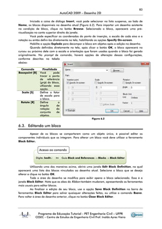 83
AutoCAD 2009 – Desenho 2D
Programa de Educação Tutorial - PET Engenharia Civil – UFPR
CESEC – Centro de Estudos de Engenharia Civil Prof. Inaldo Ayres Vieira
Iniciada a caixa de diálogo Insert, você pode selecionar na lista suspensa, ao lado de
Name, os blocos disponíveis no desenho atual (Figura 6.2). Para importar um desenho existente
na condição de bloco, clique no botão Browse. Selecionado o bloco, aparecerá uma pré-
visualização no canto superior direito da janela.
Você pode especificar as coordenadas do ponto de inserção, a escala de cada eixo e a
rotação ou então defini-las diretamente na tela, habilitando as opções Specify On-screen.
Habilite a opção Explode para decompor o bloco em objetos após a adição no desenho.
Quando definidas diretamente na tela, após clicar o botão OK, o bloco aparecerá no
cursou ou próximo dele com a escala e orientação que foram usadas quando o bloco foi gerado
originalmente. No prompt de comando, haverá opções de alteração dessas configurações,
conforme descritas na tabela
abaixo:
Comando Finalidade
Basepoint [B] Você pode
trocar o ponto
de referência
(grip) do bloco,
utlizando essa
opção.
Scale [S] Define o fator
de escala para
o bloco.
Rotate [R] Define o
ângulo de
rotação do
conjunto de
objetos.
Figura 6.2
6.3. Editando um bloco
Apesar de os blocos se comportarem como um objeto único, é possível editar os
componentes individuais que os integram. Para alterar um bloco você deve utilizar a ferramenta
Block Editor.
Utilizando uma das maneiras acima, abrirá uma janela Edit Block Definition, na qual
aparecerá uma lista dos blocos vinculados ao desenho atual. Selecione o bloco que se deseja
alterar e clique no botão OK.
Toda a área do desenho se modifica para exibir apena o bloco selecionado. Essa é a
janela Block Editor. Note que as abas do Ribbon também mudaram, apresentando as ferramentas
mais usuais para editar blocos.
Ao finalizar a edição de seu bloco, use a opção Save Block Definition na barra de
ferramentas Block Editor para salvar quaisquer alterações feitas, ou utilize o comando Bsave.
Para voltar à área de desenho anterior, clique no botão Close Block Editor.
Acesso ao comando
Digite: bedit↵ ou Guia Block and References → Blocks → Block Editor
 