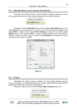 84
Capítulo 6 – Uso de Blocos
Programa de Educação Tutorial - PET Engenharia Civil – UFPR
CESEC – Centro de Estudos de Engenharia Civil Prof. Inaldo Ayres Vieira
6.4. Salvando blocos como arquivos de desenhos
Você pode criar um bloco externo a partir da seleção de objetos do desenho ou de um
bloco existente para utilizar em outros arquivos, salvando como um arquivo separado.
Acessado o comando Write Block, abrirá a caixa de diálogo Write Block (Figura 6.3). A
seção Source define se o bloco externo a ser criado será um bloco já existente do desenho atual
(opção Block), o desenho inteiro (opção Entire drawing) ou objetos de sua seleção (opção
Objects). Para a última opção escolhida, o modo de seleção do ponto base e dos objetos é
idêntico à criação de um bloco comum. Há ainda a seção Destination, para determinar a pasta
na qual será salvo o bloco e a unidade.
Figura 6.3
6.5. Grupos
Dependendo do trabalho, algumas variações sutis entre objetos parecidos poderiam
tornar o uso de blocos uma tarefa difícil de gerenciar. Agrupar objetos semelhantes permite maior
agilidade para editar cada componente individualmente
Para gerar um grupo, usa-se a caixa de diálogo Object Grouping (Figura 6.4):
Acesso ao comando
Digite: wblock↵ ou w↵
Acesso ao comando
Digite: group↵ ou g↵
 