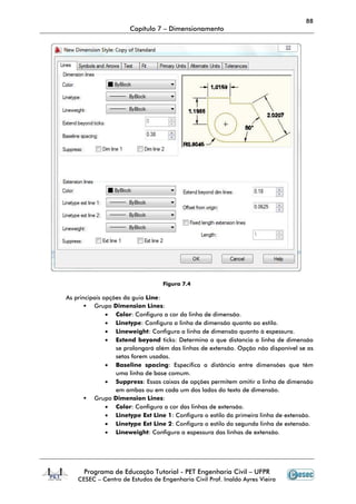 Programa de Educação Tutorial
CESEC – Centro de
As principais opções da
Grupo Dimension Lines
• Color
• Linetype
• Lineweight
• Extend beyond
se prolongará além das linhas de extensão. Opção não disponível se as
setas fo
• Baseline spacing
uma linha de base comum.
• Suppress
em ambas ou em cada um dos lados do texto de dime
Grupo Dimension Lines
• Color
• Linetype Ext Line 1
• Linetype Ext Line 2
• Lineweight
Capítulo 7 – Dimensionamento
Programa de Educação Tutorial - PET Engenharia Civil – UFPR
Centro de Estudos de Engenharia Civil Prof. Inaldo Ayres Vieira
Figura 7.4
ções da guia Line:
Dimension Lines:
Color: Configura a cor da linha de dimensão.
Linetype: Configura a linha de dimensão quanto ao estilo.
Lineweight: Configura a linha de dimensão quanto à espessura.
Extend beyond ticks: Determina a que distancia a linha de dimensão
se prolongará além das linhas de extensão. Opção não disponível se as
setas forem usadas.
Baseline spacing: Especifica a distância entre dimensões que têm
uma linha de base comum.
Suppress: Essas caixas de opções permitem omitir a linha de dimensão
em ambas ou em cada um dos lados do texto de dime
Dimension Lines:
Color: Configura a cor das linhas de extensão.
Linetype Ext Line 1: Configura o estilo da primeira linha de extensão.
Linetype Ext Line 2: Configura o estilo da segunda linha de extensão.
Lineweight: Configura a espessura das linhas de extensão.
88
UFPR
Estudos de Engenharia Civil Prof. Inaldo Ayres Vieira
dimensão quanto ao estilo.
Configura a linha de dimensão quanto à espessura.
Determina a que distancia a linha de dimensão
se prolongará além das linhas de extensão. Opção não disponível se as
Especifica a distância entre dimensões que têm
Essas caixas de opções permitem omitir a linha de dimensão
em ambas ou em cada um dos lados do texto de dimensão.
: Configura o estilo da primeira linha de extensão.
: Configura o estilo da segunda linha de extensão.
: Configura a espessura das linhas de extensão.
 