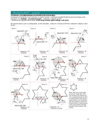 14
TUTORIAL COORDENADAS AUTOMÁTICAS POLARES:
Acionamos o Comando Line,Clicamos um ponto na tela.- Verifique se botão POLAR na barra de Status es tá
ac ionado . E m Settings - Increment angle– selecione o ângulo de 30º.
- Mantenha as opções s elec ionadas (Track Us ing all polar angle s ettings e abs olute)
No tutorial abaixo com a c onfiguraç ão acima realizada , empurre o mouse conforme o desenho e digite o valor
de 30
 