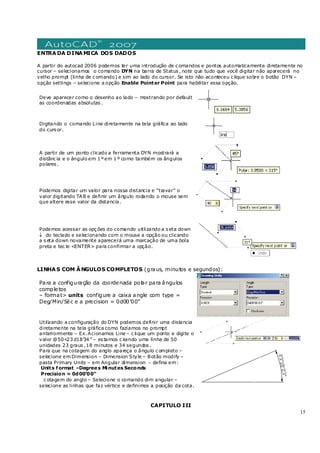 15
ENTRADA DINAMICA DOS DADOS
A partir do autocad 2006 podemos ter uma introdução de c omandos e pontos automaticamente diretamente no
cursor – selecionamos o comando DYN na barra de Status , note que tudo que você digitar não aparecerá no
velho prompt (linha de c omando) e sim ao lado do cursor. Se isto não aconteceu c lique sobre o botão DYN –
opção settings – selecione a opção Enable Pointer Point para habilitar essa opção.
Deve aparecer como o desenho ao lado – mostrando por default
as coordenadas absolutas .
Digitando o comando Line diretamente na tela gráfica ao lado
do curs or.
A partir de um ponto clicado a ferramenta DYN mostrará a
distânc ia e o ângulo em 1 ºem 1 º como também os ângulos
polares .
Podemos digitar um valor para nossa distancia e “travar” o
valor digitando TAB e definir um ângulo rodando o mouse sem
que altere esse valor da distancia.
Podemos acessar as opç ões do comando utilizando a s eta down
↓ do teclado e selecionando com o mouse a opção ou clicando
a s eta down novamente aparecerá uma marcação de uma bola
preta e tec le <ENTER> para confirmar a opção.
LINHAS COM ÂNGULOS COMPLETOS (graus, minutos e segundos):
Para a configuração da coordenada polar para ângulos
completos
– format> units configure a caixa angle com type =
Deg/Min/Séc e a precision = 0d00’00”
Utilizando a configuração do DYN podemos definir uma distancia
diretamente na tela gráfica como fazíamos no prompt
anteriormente – Ex.Acionamos Line – c lique um ponto e digite o
valor @50<23 d18’34 ” – es tamos c riando uma linha de 50
unidades 23 graus ,18 minutos e 34 segundos .
Para que na cotagem do anglo apareça o ângulo c ompleto –
selecione em Dimension – Dimension Style – Botão modify –
pasta Primary Units – em Angular dimension - defina em:
Units format –Degrees Minutes Seconds
Precision = 0d00’00”
c otagem do anglo – Selecione o comando dim angular –
selecione as linhas que faz vértice e definimos a posição da cota.
CAPITULO III
 