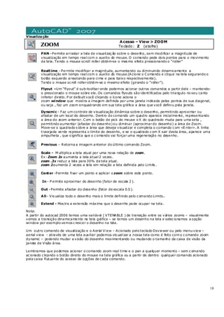 18
Visualização
ZOOM
Acesso – View > ZOOM
Teclado: Z (atalho)
PAN –Permite arrastar a tela de visualizaç ão sobre o desenho, sem modificar a magnitude de
visualização em tempo real com o auxilio do mouse. O comando pede dois pontos para o movimento
da tela. Tendo o mouse scroll roller obtém-se o mes mo efeito pressionando o “roller”
Realtime - Permite modificar a magnitude, aumentando ou diminuindo dinamicamente a
visualização em tempo real com o auxilio do mouse.(Acione o Comando e clique na tela segurando o
botão esquerdo arrastando para cima e para baixo respectivamente).
Tendo o mouse sc roll rollerobtém-se o mesmo efeito (girando o “roller”).
Flyout –Um “flyout” é sub-toolbar onde podemos acionar outros comandos a partir dele – mantendo-
o pressionado o mouse sobre ele. Os comandos flyouts são identificados pelo triangulo no seu canto
inferior direito. P or default você clicando o ícone aciona o
zoom window que mostra a imagem definida por uma janela indicada pelos pontos de sua diagonal,
ou seja , faz um zoom enquadrando em sua tela gráfica a área que você definiu pela janela.
Dynamic - Faz um controle de visualização dinâmica sobre o desenho, permitindo aproximar ou
afastar de um local do desenho. Dentro do comando um quadro aparece inicialmente, representando
a área do zoom anterior. Com o botão de pick do mouse o X do quadrado muda para uma seta ,
permitindo aumentar (afastar do desenho)ou diminuir (aproximardo desenho) a área de Zoom.
Move-se o quadrado s obre a área que deseja visualizar e completa o comando c om <E nter>. A linha
tracejada verde representa o limite do desenho, e se o quadrado c om X sair desta área, aparece uma
ampulheta , que s ignifica que o c omando vai forçar uma regeneração no desenho.
Previous – Retorna a imagem anterior do último comando Zoom.
Scale - M ultiplica a tela atual por uma nova relação de zoom.
Ex: Zoom 2x aumenta a tela atual 2 vezes .
zoom .3x reduz a tela para 30% da tela atual.
zoom 2aumenta 2 vezes a tela em relação a tela definida pelo Limits .
Center -Permite fixar um ponto e aplicar o zoom sobre este ponto.
In - P ermite aproximar do desenho (fator de escala 2 ).
Out –Permite afastar do desenho (fator de escala 0.5 ).
All- Vis ualiza todo o desenho mais o limite definido pelo c omando Limits .
Extend - Mos tra a extensão máxima que o desenho pode ocupar na tela.
Nota:
A partir do autocad 2006 temos uma variável ( VTENABLE ) de transição entre os vários zooms – visualmente
vemos a transição dinamicamente na tela gráfica – se temos um desenho na tela e selec ionamos a opção
window por exemplo vemos c rescer o desenho na tela.
Um outro comando de visualização e o Aerial View - Acionado pelo teclado Dsviewer ou pelo menu view –
aerial view - através de uma tela auxiliar podemos vis ualizar a nossa tela como é feito com o c omando zoom
dynamic – podendo mudar a visão do desenho movimentando ou mudando o tamanho da caixa de visão da
janela de Visão área.
Lembramos que podemos acionar o comando zoom real time e o pan a qualquer momento – sem c omando
ac ionado c licando o botão direito do mouse na tela gráfica ou a partir de dentro qualquer comando acionado
pela caixa flutuante do acesso de opções de c ada comando.
 