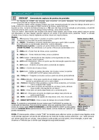 19
OSNAP Comando de captura de pontos de precisão
As funç ões de OSNAP são ativadas para encontrar um ponto desejado. Sua princ ipal aplicação é
proporcionar prec isão ao traçado de entidades .
Podemos manter ativos aqueles Osnaps que mais necessita através da caixa de dialogo clic ando com o
botão direito em cima da palavra OSNAP,na barra de Status, opção Settings.
Quando se clica na barra de Status Osnap ou o F3( caso não haja nenhuma s eleção já pré-setada), o AutoCAD
automaticamente abre a caixa de diálogo Osnap Settings , vis ta anteriormente.
Para um melhor desempenho das funções evite deixar todos ligados , pois muitas vezes podem capturar pontos
não desejaveis , se caso desejar precisar capturar um ponto e ele acende outro, podemos “forçar” a entrada
clicando o seu icone ou mesmo digitando as letras inicais em negrito abaixo.
Modos:
1. - TTemporary Tracy point – Localiza um ponto a partir de uma
referencia ou uma série de pontos temporários .
2. - FROM - Es tabelece um ponto temporário para que a partir dele e us ando
uma referencia ou coordenadas determine o ponto desejado.
Mid Between 2 points – Localiza um ponto médio entre dois pontos .
POINT FILTERS- Faz referências a um ponto e filtra suas coordenadas X,Y e
Z.
3. - ENDpoint – P onto final de linhas, arcos e polylines
4. - MIDpoint - Ponto médio de linhas , arcos e polylines
5. - INTersetion –I ntersecção de dois objetos como segmentos de reta,
círculos , arcos e s plines
6. - APParent I nters ection- Atrai um ponto que faz intersecção aparente entre
dois objetos .
7. - EXTension - Extente um ponto sobre a extens ão de objetos
8. - CENter – Centro de círc ulos e Arcos
9. - QUAdrant – Define os pontos dos polos de círc ulos e arcos ( os pontos
0 º,90º,180 º e 270º graus ) mais próximos .
10. - TANgent – Tangente a círculos e arcos a partir do último ponto definido
11. - PERpendicular– Atrai para o ponto de um objeto que um alinhamento
normal ou perpendicularcom o outro objeto
Botão direito+Shift
12. - PARallel- Desenha linhas paralelas a outras linhas existentes ,só funciona
com a projeção Polar ligada.
13. -INSert - Atrai para um ponto de inserção de um bloco, texto, atributo
(que contém informaç ões de um bloco)
14. -NODe - A trai para um ponto desenhado c om o comando point.
15. -NEArest - Atrai para um ponto do objeto que esteja mais próximo ao
ponto es pecificado.
16. -NONe - C ancela todas as opções de s nap ativas: end, mid, int,cen,etc
17. -OSNAP SETTINGS - A tiva a caixa de dialogo do comando OSNAP.
Nota: É constante a necessidade de us ar modos para "CAPTURAR" os pontos na
construção de desenhos . Para acioná-los apenas uma vez, podemos clicar o botão
direito do mouse opção SNAP OVERRIDES ou BOTÃO DIREITO+SHIFT na tela gráfica
com um comando ativo aparecerá es te menu rápido c om os modos de "c apturar" os
pontos necessários .
Botão direito a
partir de um
comando...
DICA: É interessante utilizar a tecla “TAB” do teclado para alternar entre os object snap ligados onde
você precisa capturar um ponto de referencia no meio de muitos outros próximos – ex. você procura
um center point de um circulo, mas próximo a ele existe um m id point, uma intsecção, e para isso
clicamos o TAB ate que o center que desejamos seja selecionado.
 