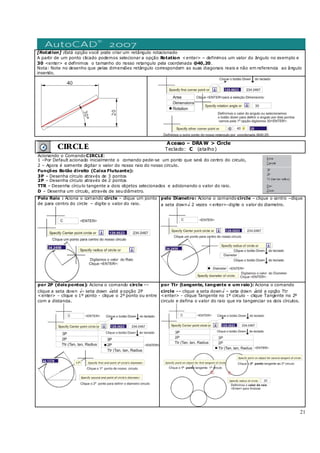 21
[Rotation] :Está opção você pode criar um retângulo rotacionado
A partir de um ponto clicado podemos selecionar a opção Rotation <enter> – definimos um valor do ângulo no exemplo e
30 <enter> e definimos o tamanho do nosso retangulo pela coordenada @40,20.
Nota: Note no desenho que pelas dimensões retângulo correspondem as suas diagonais reais e não em referencia ao ângulo
inserido.
CIRCLE
Acesso – DRAW > Circle
Teclado: C (atalho)
Acionando o Comando CIRCLE:
1 –Por Default acionado inicialmente o comando pede-se um ponto que será do centro do circulo,
2 – Agora é somente digitar o valor do nosso raio do nosso circulo.
Funções Botão direito (Caixa Flutuante):
3P – Desenha círculo através de 3 pontos
2P – Desenha círculo através de 2 pontos
TTR – Desenha círculo tangente a dois objetos selecionados e adicionando o valor do raio.
D – Desenha um círculo, através de seudiâmetro.
Pelo Raio : Aciona o comando circle – clique um ponto
de para centro do circle – digite o valor do raio.
pelo Diametro: Aciona o comando circle – clique o centro –clique
a seta down↓ 2 vezes <enter>-digite o valor do diametro.
por 2P (dois pontos): Aciona o comando circle ––
clique a seta down ↓– seta down ↓até a opção 2P
<enter> - clique o 1º ponto - clique o 2º ponto ou entre
com a distancia.
por Ttr (tangente, tangente e um raio): Aciona o comando
circle –– clique a seta down↓ – seta down ↓até a opção Ttr
<enter> - clique Tangente no 1º circulo - clique Tangente no 2º
circulo e defina o valor do raio que ira tangenciar os dois círculos.
 