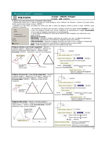 22
POLYGON
Acesso – DRAW> Polygon
Teclado: pol (atalho)
A partir do acionamento do Comando POLYGON:
- Inicialmente entrar com o número de lados do nosso polígono, como “default” ele oferece o número [4] quatro lados,
defina quantos lados deseja e clique <ENTER>
– Escolhido o nº de lados, ele pedirá um ponto que será o centro do polígono, defina o ponto e clique <ENTER> para
continuar o comando.
– Na seqüência ele pedirá para executar o polígono através da opção default Inscribed <I> que
é criar um polígono inscrito num circulo imaginário ou selecionamos a opção Circumscribed
<C>e é criar um polígono circunscrito a circulo imaginário.
4 – Para finalizar ele pedirá um valor que se refere há raio imaginário com referencia a sua
opção anterior.
Opções do Comando:
INSCRIBED – Desenha o polígono definindo seu centro e um raio, o polígono é desenhado
tangenciando internamente a circunferência imaginária pelos seus vértices.
CIRCUMSCRIBED – Desenha o polígono definindo seu centro e raio, o polígono é desenhado
tangenciando externamente a circunferência imaginária pelas as suas arestas.
EDGE – Desenha polígono a partir de uma medida de seu lado.
Polígono inscrito a um circulo imaginário – Aciona o
comando polygon – digitamoso nº de lados – clicamos um
ponto de centro para nosso polígono – setada a opção
Inscribed <ENTER> - definimos o valor do raio imaginário.
Polígono Circunscrito a um circulo imaginário – Aciona o
comando polygon – digitamoso nº de lados – clicamos um
ponto de centro para nosso polígono – setada a opção
Circumscribed <ENTER> - definimos o valor do raio
imaginário.
Polígono pela aresta – Aciona o comando polygon –
digitamos o nº de lados – clicamos um ponto de centro para
nosso polígono – setada a opção Circumscribed <ENTER> -
definimos o valor do raio imaginário.
 