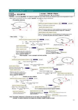 23
21 - ELLIPSE
Acesso – DRAW> Ellipse
Modo Simplificado: EL (via Teclado)
Acionado o comando ELLIPSE. –Por default a criação de uma é feita através do tamanho do seu eixo longitudinal e a sua
altura radial. Lembramos que há a opção Isocicle abordada em peças isométricas.
- Por pontos externos
- Pelo Centro
Pela Projeção – crie o exemplo da linha ao lado
Criando um arco eliptico
Nota: Parameter- Determina a extensão do arco da elipse, com projeção em x.
Included- O usuário determina um angulo de varredura (angulo incluído no arco)
 