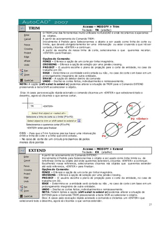 27
TRIM
Acesso – MODIFY > Trim
Teclado: TR (atalho)
O TRIM uma das ferramentas muito utilizada no AutoCAD e onde rec ortamos e aparamos
os objetos .
A partir do acionamento do Comando TRIM :
Inicialmente é Pedido para Selecionarmos o objeto a ser usado como linha de corte ou
limite, que deverá obrigatoriamente ter uma intersecção ou estar cruzando o que irá ser
cortado, c licamos <ENTER> a continuar.
A partir da escolha de nossa linha de c orte, selecionamos o que queremos rec ortar.
<ENTER> para finalizar.
Opções do Comando:
FENCE – O ferece a opção de um corte por linha imaginária.
CROSSING – Oferece a opç ão de seleção por uma janela c rossing.
PROJECT – O usuário escolhe o plano de projeç ão para o corte da entidade, no caso de
trabalho em 3D.
EDGE – Determina s e a entidade s erá c ortada ou não , no caso de corte c om base em um
prolongamento imaginário de outra entidade.
ERASE – A opção de deletar dentro do comando
UNDO – Des faz os cortes feitos, individualmente e remissavamente.
NOTA: A opção (s hift-s elect to extend or) podemos alterar a situação de TRIM para o Comando EXTEND
presionando a tecla Shift ao selecionar o objeto.
Dica: A casos para execução rápida acionado o c omando clicamos um <ENTER> que selecionará todo o
desenho, agora só clicamos o que vamos cortar.
OBS: - Para que o T rim funcione prec isa haver uma inters ecção
entre a linha de c orte e a linha que s erá cortada.
- No caso de corte de um circulo precisamos de pelos
menos dois pontos
EXTEND
Acesso – MODIFY > Extend
Teclado: EX (atalho)
A partir do acionamento do Comando EXTEND:
Inicialmente é Pedido para Selecionarmos o objeto a ser usado como linha limite ou de
referência (linha ou objeto até onde queremos es tender), clicamos <ENTER> a continuar.
Escolhendo nossa referencia, selecionamos clicamos nos objetos que queremos estender
até está referencia, <ENTER> para finalizar.
Opções do Comando:
FENCE – O ferece a opç ão de um corte por linha imaginária.
CROSSING – O ferece a opç ão de seleção por uma janela c rossing.
PROJECT – O usuário escolhe o plano de projeção para o c orte da entidade, no c aso de
trabalho em 3D.
EDGE – Determina se a entidade será cortada ou não , no caso de corte c om base em um
prolongamento imaginário de outra entidade.
UNDO – Des faz os cortes feitos ,individualmente e remissavamente.
NOTA: Tabém temos a opção (shift-s elect to extend or) podemos alterar a situação de
EXTEND para o Comando TRIM pressionando a tecla Shift ao selecionar o objeto.
Dica: A casos para execução rápida acionado o comando e cliclamos um <ENTER> que
selecionará todo o desenho, agora só c licamos o que vamos estender.
 