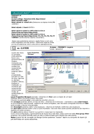 28
Command: ex
EXTEND
Current s ettings : Projection=UCS, Edge=Extend
Select boundary edges ...
Select objects or <select all>:(Selecione os objetos limite) P1
<ENTER>
Select objects: 1 found<ENTER>
Select object to extend or shift-s elect to trim or
[Fence/Cross ing/Project/Edge/Undo]:
Select object to extend or shift-s elect to trim or
[Fence/Cross ing/Project/Edge/Undo]: P2, P3, P4, P5, P6, P7
<ENTER> (Selecionamos objetos a es tender).
Nesse caso poderíamos acionar a opção Fence e com uma
linha imaginária c om dois pontos - selecionar todas as linhas
em vez de selecionar uma a uma como a operação acima.
46 - LAYER
Acesso – FORMAT> Layers
Teclado: LA (atalho)
Layers são níveis
ou camadas,
onde podemos
fazer o seu
gerenciamento de
objetos ,
manipular sua
visualização na
medida que
necessitamos ,
Além disso,
podemos definir
suas
propriedades ,
que são c or, tipo
de linha, ligarmos
ou desligar,
congelar, tranc ar,
bloquear a
impressão no
momento que
necessitamos ,
determinados
modos de
apresentação do
desenho.
Layer Properties Manager acionado - Cliclamos em New para a criação de um layer
Podemos definir um nome a nosso novo layer.
Clicando no quadrado color onde podemos escolher uma cor.
Em Linetype podemos definir um tipo de linha – cliclamos em Continuons – c hamando a c aixa s elect linetype
se já carregamos anteriormente aparecera as linhas carregadas , caso não es tão carregadas clicamos em load
para c arregar o tipo de linha des ejada.
Em lineweight podemos definir uma es pessura.- clicamos em Default e definimos uma es pessura.
Em plot style podemos definir uma c or para impressão –isto será mais usado quando precisamos de imprimir o
desenho em preto e branc o.
Em plot podemos deixar imprimir ou s uprimir o nosso layer na impressão.
Com a nova configuração, o gerenciamento de layers fic ou mais fácil, onde a partir do botão New group Filter
podemos c riar grupos definidos pela s ua área ou determinados pelo trabalho que exec utamos .
Nota:A partir do da inovação do Design Center podemos “buscar” layers ou conjunto de layers já
pré-definidos em outros desenhos.
 
