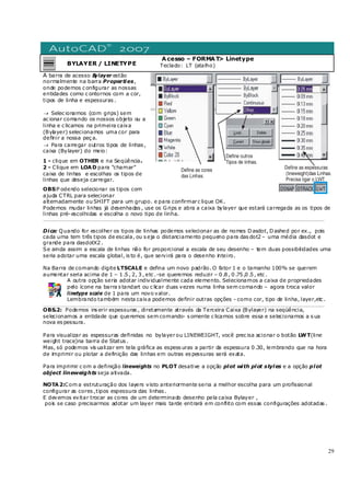 29
BYLAYER / LINETYPE
Acesso – FORMAT> Linetype
Teclado: LT (atalho)
A barra de acesso Bylayer estão
normalmente na barra Properties,
onde podemos c onfigurar as nossas
entidades como c ontornos com a cor,
tipos de linha e espessuras .
→ Selec ionamos (com grips) sem
ac ionar comando os nossos objeto ou a
linha e c licamos na primeira caixa
(Bylayer) selecionamos uma cor para
definir a nossa peç a.
→ Para carregar outros tipos de linhas ,
caixa (Bylayer) do meio:
1 - clique em OTHER e na Seqüência.
2 - Clique em LOAD para “chamar”
caixa de linhas e escolhas os tipos de
linhas que deseja carregar.
OBS:P odendo selecionar os tipos com
ajuda CTRL para selecionar
alternadamente ou SHIFT para um grupo. e para confirmarc lique OK.
Podemos mudar linhas já desenhadas , use os Grips e abra a caixa bylayer que estará carregada as os tipos de
linhas pré-escolhidas e escolha o novo tipo de linha.
_________________________________________________________________________________________________________________________________
Dica: Quando for escolher os tipos de linhas podemos selecionar as de nomes Dasdot, Dashed por ex., pois
cada uma tem três tipos de escala, ou s eja o distanciamento pequeno para das dot2 – uma média dasdot e
grande para dasdotX2 .
Se ainda assim a escala de linhas não for proporcional a escala de seu desenho – tem duas possibilidades uma
seria adotar uma escala global, is to é, que servirá para o desenho inteiro.
Na Barra de comando digite LTSCALE e defina um novo padrão. O fator 1 e o tamanho 100% se querem
aumentar seria acima de 1 – 1 .5 , 2, 3 , etc .-se queremos reduzir – 0 .8 , 0 .75 ,0 .5 , etc .
A outra opção seria adotar individualmente cada elemento. Selecionamos a caixa de propriedades
pelo ícone na barra s tandart ou c licar duas vezes numa linha sem comando – agora troca valor
linetype scale de 1 para um novo valor.
Lembrando também nesta caixa podemos definir outras opções - como cor, tipo de linha, layer,etc .
_________________________________________________________________________________________________________________________________
OBS.2: Podemos ins erir espessuras , diretamente através da Terceira Caixa (Bylayer) na seqüência,
selecionamos a entidade que queremos sem comando- s omente c licamos sobre essa e selecionamos a s ua
nova es pessura.
Para visualizar as espessuras definidas no bylayerou LINEWEIGHT, você prec isa acionar o botão LWT(line
weight trace)na barra de Status .
Mas, só podemos vis ualizar em tela gráfica as espess uras a partir da espessura 0 .30, lembrando que na hora
de imprimir ou plotar a definição das linhas em outras es pessuras será exata.
Para imprimir c om a definição lineweights no PLOT desative a opção plot with plot styles e a opção plot
object lineweights seja ativada.
NOTA2:Com a estruturação dos layers visto anteriormente seria a melhor escolha para um profissional
configurar as cores ,tipos espessura das linhas .
E devemos evitar trocar as cores de um determinado desenho pela caixa Bylayer ,
pois se caso precisarmos adotar um layer mais tarde entrará em conflito com essas configurações adotadas .
 