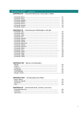 3
CAPITULO IV - Comandos Básicos de Construção e Edição
- Comando Move........................................................................ 31
- Comando Copy........................................................................ 31
- Comando Rotate...................................................................... 32
- Comando Offset....................................................................... 32
- Comando Mirror....................................................................... 32
- Comando Rotate...................................................................... 32
- Comando Array......................................................................... 33
CAPITULO VI - Comandos para Modificação e Aferição
- Comando List....................................................................... 34
- Comando Dist...................................................................... 34
- Comando Area..................................................................... 35
- Comando Cal...................................................................... 35
- Comando Stretch................................................................. 35
- Comando Break................................................................... 36
- Comando Divide.................................................................. 36
- Comando Measure............................................................... 36
- Comando Spline................................................................... 36
- Comando Polyline................................................................ 37
- Comando Mline.................................................................... 37
- Comando Text......................................................................... 38
- Comando Scale..................................................................... 38
- Comando Align..................................................................... 39
- Comando Grips.................................................................... 39
- Comando Table.................................................................... 40
CAPITULO VII - Blocos e Configurações
- Blocks................................................................................ 40
- Insert................................................................................ 41
- Atributos............................................................................ 41
- Properties.......................................................................... 42
- Tool Palettes...................................................................... 42
- Design Center............................................................................ 42
CAPITULO VIII - Configurações para Plotar
- Paper Space........................................................................ 43
- Mview ou Vports .................................................................. 43
- Zoom/XP............................................................................. 44
- Plot..................................................................................... 46
CAPITULO IV - Dimensionamento, tutoriais, exercícios
- Dimensionamento................................................................. 48
- Tutoriais ............................................................................. 61
- Exercícios............................................................................. 78
 