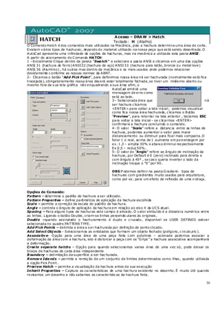 30
HATCH
Acesso – DRAW > Hatch
Teclado: H (Atalho)
O Comando Hatch é dos comandos mais utilizados na Mecânica, pois a hachura determina uma área de corte.
Existem vários tipos de hachuras , dependo do material utilizado na nossa peça que es tá sendo desenhada.O
AutoCad apresenta uma infinidade de opções de hac huras , mas na mecânica a utilizada esta pas ta ANSI.
A partir do acionamento do Comando HATCH:
1 –Inicialmente Clique dentro da janela “Swatch” e selecione a pas ta ANSI e clicamos em uma das opções
ANSI 31 (hachura de ferro)ANSI32 (hachura de aço) ANSI 33 (hachura para latão, bronze ou metal leve)
ANSI 36 (Alumínio) , há outras mas dentro da mecânica e os mais usados onde podemos relacionar
devidamente c onforme as nossas normas da ABNT.
2- Clicamos o botão “Add Pick Point”, para definirmos nossa área irá ser hachurada (normalmente es tá fica
tracejada), obrigatoriamente nossa área deverá estar totalmente fechada,se tiver um milésimo aberto ou
mesmo fora da s ua tela gráfica não enquadrando a sua área afim, o
AutoCad emitirá uma
mensagem de erro c omo
es tá ao lado.
3– Selecionada área que irá
ser hachura c licamos
<ENTER> para voltar a tela inicial; podemos visualizar
como fica nossa área hachurada, c licamos o Botão
“Preview”, para retornar na tela anterior , teclamos ESC
para voltar a tela inicial - se c licarmos <ENTER>
confirmará a hachura concluindo o comando.
4- O valor “Scale” refere a distanc ia entre as linhas de
hachura, podemos aumentar o valor para maior
distanciamento ou diminuir para ficar mais compacta.O
fator 1 o real, acima de 1 aumenta em porcentagem por
ex. 1 .3 – amplia 30% e abaixo diminui res pectivamente
Ex.0 ,5 – reduz 50% .
5- O valor do “Angle” refere ao ângulo de inclinação da
hachura, por Default é 0 (zero) inclinado para direita e
com ângulo à 45º , se cas o queria inverter o lado da
inclinação troque o “0 ” por 90 .
OBS:P odemos definir na pasta Gradient- tipos de
hachuras com gradientes muito usados para arquitetura,
como por ex. para um efeito de reflexão de uma vidraça.
Opções do Comando:
Pattern - determina o padrão de hachura a ser utilizado.
Pattern Properties – define parâmetros de aplicação da hachura escolhida
Scale – permite a correção da escala do padrão de hac hura.
Angle – controla o ângulo de aplicação da hac hura em relação ao eixo X da UCS atual.
Spacing – Para alguns tipos de hachuras este campo é ativado. O valor atribuído é a distancia numérica entre
as linhas . Ligando o botão Double, criam-se linhas perpendic ulares às originais .
Double –quando assinalado o hachuramento é duplo e c ruzado, disponível se USER DEFINED estiver
selecionada no quadro PATTERN TYPE.
Add Pick Points – delimita a área a s er hachurada por definição de ponto clicado.
Add Select Obj ects - Selecionamos as entidades que formam um objeto fechado (polígono, c irculo,etc ).
Associativ e– Opção para uma área de uma peça feita c om polylines – acionada podemos associar a
deformação da área com a hac hura, isto é dis torcer a peça c om os “Grips ” a hachura associativa acompanhará
a deformação.
Create separate hatchs – Opção para quando selecionamos varias área de uma vez só, pode deixar os
blocos de hachuras de cada área independente
B oundary – delimitação da superfície a ser hac hurada.
Remov e Islands – permite a remoç ão de um conjunto de limites determinados como ilhas , quando utilizada
a opção Pick Point.
Preview Hatch – permite a vis ualização da hac hura antes da sua execução
Inherit Properties – Captura as características de uma hac hura existente no desenho. É muito útil quando
revisamos um desenho e não sabemos as característic as da hachura feita.
 