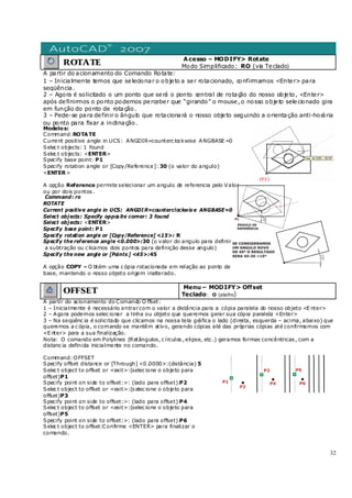 32
ROTATE
Acesso – MODIFY> Rotate
Modo Simplificado: RO (via Teclado)
A partir do acionamento do Comando Rotate:
1 – Inicialmente temos que selecionar o objeto a ser rotacionado, confirmamos <Enter> para
seqüência.
2 – Agora é solicitado o um ponto que será o ponto central de rotação do nosso objeto, <Enter>
após definirmos o ponto podemos perceber que “girando” o mouse, o nosso objeto selecionado gira
em função do ponto de rotação.
3 – Pede-se para definir o ângulo que rotacionará o nosso objeto seguindo a orientação anti-horária
ou ponto para fixar a inclinação.
Modelos:
Command:ROTATE
Current positive angle in UCS: ANGDIR=counterc lockwise ANGBASE =0
Selec t objects: 1 found
Selec t objects: <ENTER>
Specify base point: P1
Specify rotation angle or [Copy/Reference]: 30 (o valor do angulo)
<ENTER>
A opção Reference permite selecionar um angulo de referencia pelo Valor
ou por dois pontos .
Command: ro
ROTATE
Current positive angle in UCS: ANGDI R=counterclockwis e ANGBASE=0
Select objects: Specify oppos ite corner: 3 found
Select objects: <ENTER>
Specify base point: P1
Specify rotation angle or [Copy/Reference] <15>: R
Specify the reference angle <0.000>:30 (o valor do angulo para definir
a subtração ou c licamos dois pontos para definição desse angulo)
Specify the new angle or [Points ] <45>:45
A opção COPY – O btém uma c ópia rotacionada em relação ao ponto de
base, mantendo o nosso objeto origem inalterado.
OFFSET
Menu – MODIFY> Offset
Teclado: O (atalho)
A partir do acionamento do Comando O ffset:
1 – Inicialmente é necessário entrarcom o valor a distância para a cópia paralela do nosso objeto <E nter>
2 – Agora podemos selec ionar a linha ou objeto que queremos gerar sua cópia paralela <Enter>
3 – Na seqüênc ia é solicitado que clicamos na nossa tela gráfica o lado (direita, esquerda – acima, abaixo) que
queremos a c ópia, o comando se mantêm ativo, gerando cópias até das próprias cópias até confirmamos com
<E nter> para a sua finalização.
Nota: O comando em Polylines (Retângulos, c írculos , elipse, etc .) geramos formas concêntricas , com a
distanc ia definida inicialmente no comando.
Command:OFFSET
Specify offset distance or [Through] <0 .0000>:(distância) 5
Selec t object to offset or <exit>:(selec ione o objeto para
offset)P1
Specify point on side to offset:>: (lado para offset) P2
Selec t object to offset or <exit>:(s elec ione o objeto para
offset)P3
Specify point on side to offset:>: (lado para offset) P4
Selec t object to offset or <exit>:(selec ione o objeto para
offset)P5
Specify point on side to offset:>: (lado para offset) P6
Selec t object to offset:Confirme <ENTER> para finalizar o
comando.
 