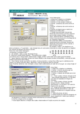 33
ARRAY
Acesso – MODIFY> Array
Modo Simplificado: AR (via Teclado)
A rray Retangular:
1- Seleciona o objetos ou entidades
2- Define o nº de linhas (rows ) e
3- Define o nº de c olunas ( columns )
4- Define a Distancia de c entro entre as
linhas .
5- Define a Distancia de c entro entre as
colunas .
6- Define um ângulo para a matriz em
relação ao primeiro item.
7- Botões para definição manual das
distanc ias entre linhas e colunas. Observe
que ao lado existem botões , um deles o
maior, podemos definir a distância entre
linhas e colunas atraves de uma diagonal de
um retangulo imaginário.
Os outros dois botões correspondem
respectivamente a definição manual das
distanc ias entre linhas e entre colunas a
partir de dois c liques .
Por Default a matriz em relação ao um
plano cartesiano o 1º quadrante – caso desejarmos um outro plano indicamos os sinais de positivo ou negativo
nos valores da distancia de linha e colunas .
Para c riar uma matriz retangular:
Acionamos o comando Array :
A – Por default – Abre a caixa Rec tangle Array:
B –Clicamos o botão Select Objects - Para selecionar o objeto
que iremos criar a nossa matriz. Selecionado o objeto <Enter> para voltar para nossa caixa de dialogo.
C – Agora faremos a definição número de linhas (ROWS) e de colunas Colunas (COLLUMNS) , note que ao lado
mostra como ficará nossa matriz.
D – Para finalizar temos que definir os dados, iremos preencher o campo Row offset que é a distância entre
linhas e no campo Collumns offset definimos o valor da dis tancia entre as colunas .
Nota: Podemos adicionar uma inclinaç ão a nossa matriz adicionando um valor de um angulo ao c ampo Angle of
Array.
Array Polar:
1- Seleciona o objetos ou entidades
2- Define o Centro do ponto que vai
rotacionar as nossas cópias .
3- Define o metodo de utilizado para criar
o array.
3 .1 – Total number of items & Angle to fill
– esse metodo adicionamos o nº de items
que iram s er copiadas em ângulo de
varedura.
3 .2 – Total number of items & angle
between items – Nesse metodo
adic ionamos o nº de itens e um valor do
ângulo entre as cópias
3 .3 – Angle to fill & Angle between items –
Nesse metodo adicionamos o valor do
ângulo de varedurra e o angulos entre as
cópias.
4- Define N umeros de itens
5- Define Ângulo de varedura (imagine um
leque rotação anti- horário por default) –
se desejamos a rotação ro sentido horário adicionamos um sinal de negativo.
6- Define o ângulo entre os objetos
7- Essa opção desativa a rotação das copias rotacionadas em função ao ponto de rotação.
 