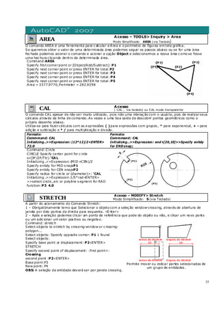 35
AREA
Acesso – TOOLS> Inquiry > Area
Modo Simplificado: AREA (via Teclado)
O comando AREA é uma ferramenta para c alcular a Área e o perímetro de figuras em tela gráfica.
Se queremos obter o valor de uma determinada área podemos seguir os passos abaixo ou se for uma área
fec hada podemos acionar o comando e acionar a opção Object e selecionarmos a nossa área c omo se fosse
uma hac hura c licando dentro da determinada área.
Command:AREA
Specify firs t cornerpoint or [Object/Add/Subtract]: P1
Specify next corner point or press ENTER for total:P2
Specify next corner point or press ENTER for total: P3
Specify next corner point or press ENTER for total: P4
Specify next corner point or press ENTER for total: P5
Area = 3377.9770,Perimeter = 282.9298
CAL Acesso
( CAL , via teclado) ou 'CAL modo transparente
O comando CAL apesar de não ser muito utilizado, pois não uma interaç ão com o usuário, pois de realizarseus
cálculos através da linha de comando. As vezes e uma boa saída da descobrir pontos geométricos como o
próprio desenho abaixo.
Utiliza-se para fazercálculos com as expressões ( )para expressões com grupos , ^ para exponencial, + - para
adiç ão e subtração e * / para multiplicação e divisão.
Formato:
Commmand: CAL
Initializing..>>Expression: (12*12)/2<ENTER>
72.0
Formato:
Commmand: CAL
Initializing..>>Expression: end+[20,10]>>Specify entidy
for ENDsnap;
Command:Circle
CIRCLE Specify center point for c ircle
or(3P /2P/Ttr):'CAL
Initializing..>>Expression:(MID+CEN )/2
Specify entidy for MID s nap:P1
Specify entidy for CEN snap:P2
Specify radius for c irc le or (diameter)>: 'CAL
Initializing..>>Expression:1/5*rad<ENTER>
>>select circle, arc or polyline s egment for RAD
function:P3 4.0
STRETCH
Acesso – MODIFY> Stretch
Modo Simplificado: S (via Teclado)
A partir do acionamento do Comando Stretch:
1 – Obrigatóriamente temo que Selecionar o objeto com a seleç ão window-crossing, através de abertura de
janela por dois pontos da direita para esquerda. <E nter>
2 – Após a seleção podemos clicar um ponto de referência que pode do objeto ou não, e clicar um novo ponto
ou um adic ionar um valor pos itivo ou negativo.
Command: stretc h
Select objects to s tretch by crossing-window or c rossing-
polygon...
Select objects: Specify opposite corner: P1 1 found
Select objects:
Specify base point or displacement: P2<ENTER>
STRETCH
Specify second point of dis placement: :first point>:
Crossing
second point :P2<ENTER>
Base point:P3
New point: P4
OBS: A seleção da entidade deverá ser por janela crossing.
Permite mover ou esticar partes selecionadas de
um grupo de entidades .
 