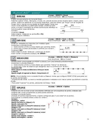 36
BREAK
Acesso – MODIFY> Break
Modo Simplificado: BR (via Teclado)
A partir do acionamento do Comando Break:
Podemos quebrar linhas , retangulos, c irculos , etc . através de dois pontos clicados sobre o objeto, esses
pontos podem ser aleatórios ou em pontos especifícos , para isso temos que “forçar” com as funções do
Osnap, is to é, mes mo com as opções do Osnap ligadas , temos que
clicar o icone especifico ou atalho pelo teclado. Lembre-se para
arcos e circulos a orientação do sentido de leitura,faz diferença na
hora de quebrar esses elementos .
Formato:
Command: Break
Selec t objects: (Selecione os pontos P1 e P2)
Enter first point:<ENTER>
DIVIDE
Acesso – DRAW> Point > Divide
Modo Simplificado: DIV (via Teclado)
Divide as entidades em intervalos com medidas iguais .
Acionamos o c omando Divide:
1 – Selecionamos a linha ou nosso objeto que queremos dividir.
2 – Entre com o número de divisões e c onfirme com <E nter>.
Command: DIV
Selec t object to divide :Selecione a linha que irá dividir
Enter number of segments or[block]: 8 <ENTER>
MEASURE
Acesso – DRAW> Point > Measure
Modo Simplificado: ME (via Teclado)
Permite dividir uma entidade com POINT ou blocos ,com uma dimensão pré-determinada.
Acionamos o c omando Measure:
1 – Selecionamos a linha ou nosso objeto que queremos “marc ar” as distanc ias .
2 – Entre com o valor da distancia que desejamos inserir e confirme com <E nter>.
Command: ME
Select object to meas ure:Selecione a linha que ins ere
a medida
Specify length of s egment or Block:: Comprimento 8
NOTA:- Para trabalhar com o comando Divide ou Measure temos que configurar POINT STYLE para poder ver
os pontos de marcação.
- O AutoCAD não divide ou insere a medida quebrando a entidade e s im marc ar pontos que definem o local da
divisão.
- Para poder “c apturar” os pontos , precisamos do Osnap – Node
SPLINE
Acesso – DRAW > Spline
Conjunto de uma ou mais curvas concordantes definidas por uma seqüência de pontos , editadas pela
tangente das c urvas componentes ou pelos pontos externos.
Acionado o comando Spline:
Clicando em pontos seqencialmente, o Spline c onfigurará para “c urva ideal” em os pontos .
Para finalizar o comando temos a c licar 03 <enter>.
Formato:
Command: _spline
Specify firs t point or [Object]: P 1
Specify next point:P 2
Specify next point or [Clos e/Fit tolerance] <s tart
tangent>: P3
Specify next point or [Clos e/Fit tolerance] <s tart
tangent>: P4
Specify next point or [Clos e/Fit tolerance] <s tart
tangent>:<enter>
Specify start tangent: <enter>
Specify end tangent: <enter>
P2
P1 P4
P3
 
