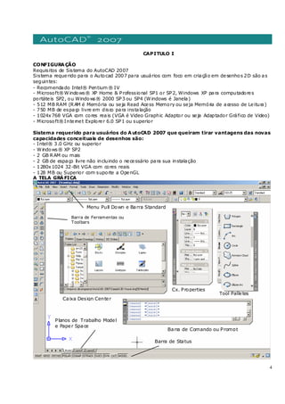4
CAPITULO I
CONFIGURAÇÃO
Requisitos de Sistema do AutoCAD 2007
Sistema requerido para o Autocad 2007 para usuários com foco em criação em desenhos 2D são as
seguintes:
- Recomendado Intel® Pentium ® IV
- Microsoft®Windows® XP Home & Professional SP1 or SP2, Windows XP para computadores
portáteis SP2, ou Windows® 2000 SP3 ou SP4 (Windows é Janela)
- 512 MB RAM (RAM é Memória ou seja Read Acess Memory ou seja Memória de acesso de Leitura)
- 750 MB de espaço livre em disco para instalação
- 1024x768 VGA com cores reais (VGA é Video Graphic Adaptor ou seja Adaptador Gráfico de Video)
- Microsoft®Internet Explorer 6.0 SP1 ou superior
Sistema requerido para usuários do AutoCAD 2007 que queiram tirar vantagens das novas
capacidades conceituais de desenhos são:
- Intel® 3.0 GHz ou superior
- Windows® XP SP2
- 2 GB RAM ou mais
- 2 GB de espaço livre não incluindo o necessário para sua instalação
- 1280x1024 32-Bit VGA com cores reais
- 128 MB ou Superior com suporte a OpenGL
A TELA GRÁFICA
Barra de Ferramentas ou
Toolbars
Caixa Design Center
Planos de Trabalho Model
e Paper Space
Barra de Status
Cx. Properties
Barra de Comando ou Prompt
Tool Palletes
Menu Pull Down e Barra Standard
 