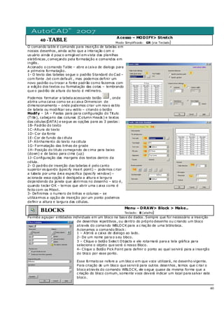 40
40 -TABLE
Acesso – MODIFY> Stretch
Modo Simplificado: GR (via Teclado)
O comando table é comando para inserção de tabelas em
nossos desenhos , ainda acho que a interação c om o
us uário ainda é pouc o amigável em vista das planilhas
eletrônicas ,c omeçando pela formatação e comandos em
inglês .
Acionado o comando Table – abre a caixa de dialogo para
a primeira formatação.
1- O texto das tabelas segue o padrão Standard do Cad –
com fonte .txt com default , mas podemos definir um
novo padrão ou trocar a fonte padrão como fazemos com
a edição dos textos ou formatação das cotas – lembrando
que o padrão de altura do texto é milímetro.
Podemos formatar a tabela acessando botão , onde
abrira uma caixa como se a c aixa Dimension de
dimensionamento – onde podemos criar um novo es tilo
de tabela ou modificar seu estilo – criando o botão
Modify – 1A – Pastas para para configuração do Titulo
(Title), cabeçario das colunas (Column Heads ) e textos
das células (DATA) e segue as opções para as 3 pastas :
1B- Padrão do texto
1C-Altura do texto
1D- Cor da fonte
1E- Cor de fundo da c élula
1F- Alinhamento do texto na célula
1G- Formatação das linhas de grade
1H- Posição do titulo começando de c ima para baixo
(down) e de baixo para cima (up)
1J- Configuração das margens dos textos dentro da
célula.
2- O padrão de inserção das tabelas é pelo canto
superior es querdo (specify insert point) – podemos c riar
a tabela por uma área especifica (specify window) –
ac ionada essa opção é desligada a altura e largura
dependendo da janela que abrirmos no desenho – isto é,
quando teclar OK – temos que abrir uma c aixa como é
feito com os Mtext.
3- Definimos o numero de linhas e colunas – se
utilizarmos a opção de inserção por um ponto podemos
definir a altura e largura das células.
]
BLOCKS
Menu – DRAW> Block > Make..
Teclado: B (atalho)
Permite agrupar entidades individuais em um bloco na bas e de dados . Sempre que for necessário a inserção
de desenhos repetitivos , ou dentro do próprio desenho ou c riando um bloco
através do comando WBLOCK para a c riaç ão de uma biblioteca.
Acionamos o comando Block:
1 – Abrirá a caixa de dialogo ao lado.
2- De um nome para o s eu bloco.
3 – Clique o botão Selec t Objects e ele rotarnará para a tela gráfica para
selecione o objeto que será o nosso Bloco.
4- Clique o Botão Pick Point para definir o ponto ao qual servirá para a inserção
do bloco por esse ponto.
Esse formato se refere a um bloc o em que voce utilizará, no desenho vigente.
Para criação de um bloco que servirá para outros desenhos , temos que c riar o
bloco através do comando WBLOCK, ele s egue quase da mesma forma que a
c riação do bloco comum, somente voce deverá indicar um local para salvar este
bloco.
 
