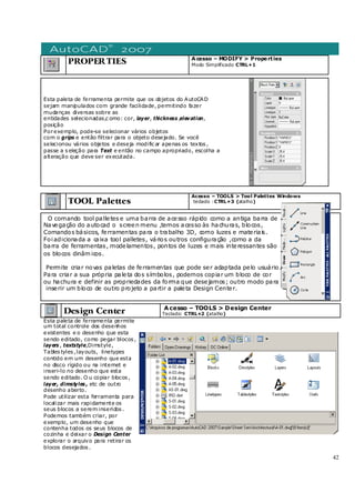 42
PROPERTIES Acesso – MODIFY > Properties
Modo Simplificado CTRL+1
Esta paleta de ferramenta permite que os objetos do AutoCAD
sejam manipulados com grande facilidade, permitindo fazer
mudanças diversas sobre as
entidades selecionadas,c omo: cor, layer, thickness ,elevation,
posição
Porexemplo, pode-se selecionar vários objetos
com o grips e então filtrar para o objeto desejado. Se você
selecionou vários objetos e deseja modific ar apenas os textos ,
passe a s eleção para Text e então no campo apropriado, escolha a
alteração que deve ser executada.
TOOL Palettes
Acesso – TOOLS > Tool Palettes Windows
teclado :CTRL+3 (atalho)
O comando tool palletes e uma barra de acesso rápido como a antiga barra de
Navegação do autocad o screen menu ,temos acesso às hachuras, blocos,
Comandos básicos, ferramentas para o trabalho 3D, como luzes e materiais.
Foiadicionada a caixa tool palletes, vários outros configuração ,como a da
barra de ferramentas, modelamentos, pontos de luzes e mais interessantes são
os blocos dinâm icos.
Permite criar novas paletas de ferramentas que pode ser adaptada pelo usuário.
Para criar a sua própria paleta dos símbolos, podemos copiar um bloco de cor
ou hachura e definir as propriedades da forma que desejamos; outro modo para
inserir um bloco de outro projeto a partir a paleta Design Center.
Design Center Acesso – TOOLS > Design Center
Teclado: CTRL+2 (atalho)
Esta paleta de ferramenta permite
um total controle dos desenhos
existentes e o desenho que esta
sendo editado, como pegar blocos ,
layers , textstyle,Dimstyle,
Tables tyles ,layouts, linetypes
contido em um desenho que esta
no disco rígido ou na internet e
inseri-lo no desenho que esta
sendo editado. O u copiar blocos ,
layer, dimstyles , etc de outro
desenho aberto.
Pode utilizar esta ferramenta para
localizar mais rapidamente os
seus blocos a serem inseridos .
Podemos também criar, por
exemplo, um desenho que
contenha todos os seus blocos de
cozinha e deixar o Design Center
explorar o arquivo para retirar os
blocos desejados .
 