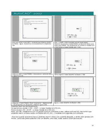 45
Note que temos o eixo WCS – avisando que estamos dentro
do Model . Agora Acionamos o Comando Zoom e Digitamos
1XP
Logo: 1/1000 =1XP é a escala real em nosso papel.
Clicamos novamente o botão MODEL na Barra de Status para
voltar para PAPER. Se dimensionar ou conferir a medida com
o Dist temos a nossa medida com 7 mm.
Voltamos para o modo MODEL e Acionamos o comando Zoom
e digitamos 2 XP.
Temos Agora o nosso desenho na Escala 1:500.
Utilizando o modo Model e Zoom novamente – digitamos 4XP
– Se pensarmos um pouquinho, 1000/4 é igual a 250.
Agora o nosso desenho na Escala 1:250.
Podemos fazer isso suc essivamente.
Se queremos a escala 1 :100 – 10XP – a nossa medida terá 70 mm.
Para a escala 1 :50 – 20 XP – a nossa medida tera 140 mm.
Note que não trabalhamos com um padrão nenhum, Utilizamos a area default do AutoCAD, mas lembro que
podemos inserir um bloco sendo um Padrão (A0, A1, A2,...) modelos com Legendas com atributos.
Para isso quando acionamos layout, podemos inserir o bloco com o padrão desejado, e dentro abrir janelas com
Mview, para cada janela podemos criar um detalhe, uma vista, todos usado a Zoom para escala.
 