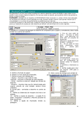 46
Normalmente é um erro que muitos cometem em imprimir desenhos a partir do MODEL e para c aber no seu
padrão muda a escala original do desenho. Por isso que existe os layouts , para podemos dentro das janelas do
Mview, mudar as escalas .
PLOTAGEMA plotagem de um desenho em PAPER SPACE é feita na escala 1 :1 , sendo a forma mais adequada
de montagem de pranchas a serem plotadas em birôs . Quando mandar imprimir você apenas indicara que é
uma plotagem 1 :1 ou dizer em qual tamanho ou padrão quer que imprima.
Lembramos também s e não definirmos a tabela de valores das penas referentes ao seu desenho, os valores
para s ua impressão de es pessuras todo desenho por default será de linhas 0 .25 e cores vigentes .
PLOT
Acesso – FILE> Plot
Modo Simplificado: PLOT(via Teclado)
A plotagem é o processo de passagem do desenho do computador para o papel e, normalmente, deixa muitas
dúvidas nos usuários de AutoCAD.
1- Cria um novo estilo de
penas - Clic amos no botão
New – para definirmos um
es tilo para um c onjunto de
es pessuras .
Selec ione a opç ão Start From
Sc raftch - <avançar>
2b – De um nome ao novo
es tilo (definifimos como
es tilo) e avance para
concluir.
para a plotagem como
veremos adiante.
2-na Page Setup - Exibe uma
lista de configurações de
paginas salvas no desenho
vigente.
3- Definimos a impressora ou
ploter
4- Define opção para criar
um arquivo .CTB para a
plotagem.
5- Define o formato do papel.
6- Define o nº de copias da impressão.
7- Define a área a ser plotada por :
– display – imprime o que está em tela.
-extends – imprime a extensão de todo desenho.
- limits – imprime a area em relação aos lim ites do
desenho.
- Window – imprime área que for determ inada pelo
usuário através de uma seleção window (mais
utilizado).
8- Center plot – centraliza o desenho no centro do
papel.
9 – Define as distancias de margens da área a ser
plotada.
10 – Define a escala do desenho – a opção fit to
paper “enquadra” o desenho o Maximo possível na
área imprim ível.
11- Define a opção de impressão retrato ou
paisagem .
13- Abre a caixa de dialogo para edição de
penas (espessuras) de linhas para a plotagem.
 