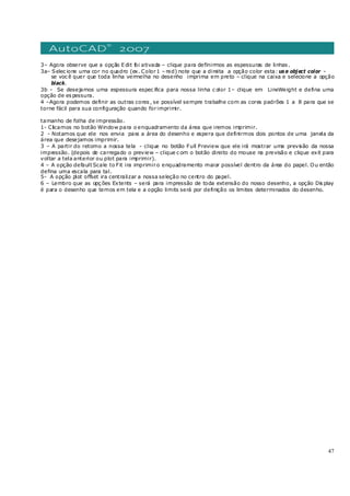 47
3– Agora observe que a opção E dit foi ativada – clique para definirmos as espessuras de linhas .
3a– Selec ione uma cor no quadro (ex. Color1 – red) note que a direita a opção color esta: us e object color -
se voc ê quer que toda linha vermelha no desenho imprima em preto – clique na caixa e selecione a opção
black.
3b - Se desejamos uma espessura espec ifica para nossa linha c olor 1– clique em LineWeight e defina uma
opção de es pessura.
4 –Agora podemos definir as outras cores , se possível sempre trabalhe com as cores padrões 1 a 8 para que se
torne fácil para sua configuração quando forimprimir.
tamanho de folha de impressão.
1- Clicamos no botão Window para o enquadramento da área que iremos imprimir.
2 - Notamos que ele nos envia para a área do desenho e espera que definirmos dois pontos de uma janela da
área que desejamos imprimir.
3 – A partir do retorno a nossa tela - clique no botão Full Preview que ele irá mostrar uma previsão da nossa
impressão. (depois de carregado o preview – clique c om o botão direito do mouse na previsão e clique exit para
voltar a tela anterior ou plot para imprimir).
4 – A opção default Scale to Fit ira imprimiro enquadramento maior possível dentro da área do papel. Ou então
defina uma escala para tal.
5- A opção plot offset ira centralizar a nossa seleção no centro do papel.
6 – Lembro que as opç ões Extents – será para impressão de toda extensão do nosso desenho, a opção Dis play
é para o desenho que temos em tela e a opção limits será por definição os limites determinados do desenho.
 