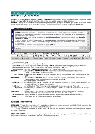 5
PERSONALIZAÇÃO DO AUTOCAD
Ativação de personalização pessoal ( Tools → Options) ou direcione o mouse na tela gráfica e clique com botão
direito. Configurações de arquivos , tela, s alvamento, impressão, s istemas , tipos seleção.
Toolbar – Barra de Ferramentas que você pode personalizar a qualquer momento que queira ao clicar o botão
direito do mouse em qualquer ícone da s ua tela. Ativação do menus de controle ou (View→Toolbars)
LINHA DE COMANDO
Teclas de F1 a F11 no teclado com a BARRA DE STATUS
Coordenadas F9 F7 F8 F7 F3 F11 F6 F12 Paper
F1---------------- Help
F2--------------- Carrega a tela de texto (Script).
F3/OSNAP------ Aciona o quadro Drafting Settings OSNAP (c omandos de Ancoragem) e ON/OFF OSNAP
F4--------------- Aciona a mesa digitalizadora (se houver)(Comando TABLET)
F5--------------- C ontrola o ISOPLANE (Right/Left/Top) planos isométricos
F6/DYN--------- A tiva/Des ativa DYNAMIC INPUT - nos fornece uma interfac e de comando similar à
LINHA DE COMANDO , próxima do cursor.
F7/GRID------- Ativa/Desativa o GRID - C ria uma malha de pontos imaginários e não imprimíveis na tela
gráfic a.
F8/ORTHO----- A tiva/Desativa o ORTHO - T rava o cursor no eixo ortogonal, permitindo realizar linhas
perfeitamente retas ou exec ução de c omandos de edição
mantendo-se no alinhamento.
F9/SNAP------- Ativa/Desativa o SNAP - Permite um deslocamento ajustável do cursor, dependendo ou não
da marcação do Grid ligado ou desligado.
F10/Polar------ Ativa/Desativa Polar T racking (exibe as posição corrente em coord. Polares)
F11/OTRACK--- Ativa/Desativa Auto tracking (exibe projeções a partir de pontos de referenc ias de osnaps
ligados )
F12/DUCS------ Ativa/Desativa - Permite um deslocamento ajustável através dos grips para ajustes e
dimensionamento em uma referencia fixa das faces dos blocos 3D.
LWT------------- Ativa/Desativa o Line weight trace (exibe a es pessura c orrente pré determinada).
MODE----------- Controla o uso do modo model space e paper space
FUNÇÕES IMPORTANTES
SETTINGS- (T ools Drafting Settings ) / clicar Botão direito do mouse em cima de GRID, SNAP ou outro da
barra de Status , acessando as caixas para configurações .
Estes comandos na barra de status será de grande us o e todo o processo de construção de nossos
projetos e desenhos.
COMANDO REGEN - P rovoca uma regeneração do desenho, isto é, regenerar s ignifica recalc ular todas as
entidades matemáticas contidas no desenho (acionado pelo teclado).
PROMPT (Linha de comando) – Permanece normalmente na parte inferior do programa permite a
visualização da digitação dos comandos, como coordenadas e descrição dos comandos e as respostas aos
comandos feitos pelo AutoCAD.
A partir do autocad 2006, com a introdução do DYN (Dynamic Input) veremos mais adiante com Entrada
dinâmica de dados.
O uso do prompt se tornou obsoleto para os mais experientes, mais continua muito importante para quem
inicia em trabalhar com o AutoCad para melhor fixação das seqüências dos comandos e suas opções na linha
de command.
Para desabilitar ou reabilitar a linha de comando, digite CTRL+9.
 