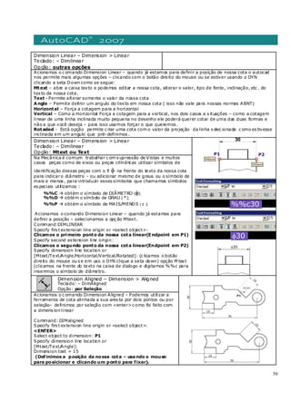 50
Dimension Linear – Dimension > Linear
Teclado: – Dimlinear
Opção: outras opções
Acionamos o c omando Dimension Linear – quando já estamos para definir a posição de nossa cota o autocad
nos permite mais algumas opções – clicando com o botão direito do mouse ou se estiver usando o DYN
clicando a seta Down como se segue:
Mtext – abre a caixa texto e podemos editar a nossa cota, alterar o valor, tipo de fonte, inclinação, etc . do
texto da nossa cota.
Text –Permite alterar somente o valor da nossa cota
Angle – Permite definir um angulo do texto em nossa cota ( isso não vale para nossas normas ABNT)
Horizontal – Força a cotagem para a horizontal
Vertical – Como a Horizontal Força a cotagem para a vertical, nos dois casos a s ituações – como a cotagem
linear de uma linha inclinada muito pequena no desenho ele poderá querer cotar de uma das duas formas e
não a que você deseja – para isso usamos forçar o que queremos .
Rotaded - Está opção permite c riar uma cota com o valor da projeção da linha s elec ionada c omo es tivesse
inclinada em um angulo que pré-definimos .
Dimension Linear – Dimension > Linear
Teclado: – Dimlinear
Opção: Mtext ou Text
Na Mecânica é comum trabalhar c om s upressão de Vistas e muitos
casos peças como de eixos ou peças cilíndricas utilizar símbolos de
identificação dessas peças com o fi φ na frente do texto da nossa cota
para indicaro diâmetro - ou adicionar mesmo de graus ou o símbolo de
mais e menos , para introduzir esses símbolos que chamamos símbolos
es peciais utilizamos :
%%C obtém o símbolo de DIÂMETRO (φ);
%%D obtém o símbolo de GRAU ( º );
%%P obtém o símbolo de MAIS/MENOS (± );
Acionamos o comando Dimension Linear – quando já estamos para
definir a posição – selecionamos a opç ão Mtext.
Command:DIMLINEAR
Specify firs t extension line origin or <select object>:
Clicamos o primeiro ponto da nossa cota linear(Endpoint em P1)
Specify second extension line origin:
Clicamos o segundo ponto da nossa cota linear(Endpoint em P2)
Specify dimension line location or
[Mtext/Text/Angle/Horizontal/Vertical/Rotated]: (c licamos o botão
direito do mouse ou s e em uso o DYN clique a seta down) opção M text
(clicamos na frente do texto na caixa de dialogo e digitamos %%c para
inserimos o símbolo de diâmetro.
Dimension Aligned – Dimension > Aligned
Teclado: – DimAligned
Opção: por Seleção
Acionamos o c omando Dimension Aligned – Podemos utilizar a
ferramenta de cota alinhada a sua ares ta por dois pontos ou por
seleção– definimos por seleção com <enter>c omo foi feito com
a dimens ion linear
Command: DIMaligned
Specify firs t extension line origin or <select object>:
<ENTER>
Select object to dimension: P1
Specify dimension line location or
[Mtext/Text/Angle]:
Dimension text = 15
(Definimos a posição da nossa cota – usando o mouse
para posicionar e clicando um ponto para fixar).
 