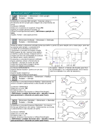 51
Dimension – Dimension > Dim Lenght
Teclado: – DimArc
Acionamos o c omando Dim Lenght– Podemos utilizar a
ferramenta de Dim Lenght para c otagem de c omprimentos de
arcos
Command: DIMARC
Select arc or polyline arc segment: Clique P3
Specify arc length dimens ion location, or
[Mtext/Text/Angle/Partial/Leader]: Definimos a posição da
cota
Opções : Partial – esta opção permite
Dimension Ordinate – Dimension > Ordinate
Teclado: – DimOrdinate
Antes de utilizar o dimension ordinate temos que definir o ponto 0 ,0 para relação com a nossa peça– para isso
ac ionamos pelo teclado o comando UCS
(unidade de coordenadas do sistema) –
1 )Acionado o c omando UCS digite a opção
NEW (apesar de não mos trar como opção).
2 ) Defina o ponto de base Endpoint em P1 .
(repare que eixo de c oordenadas do autocad
se desloca para o ponto definido).
Acionamos o c omando Dimension ordinate –
Agora podemos utilizar a ferramenta de
ordenada – clicando no centro de cada
centro de circulo fará a cotagem do seu
centro em relação ao ponto base.
Command:DIMORDINATE
Specify feature location: (centro em um dos
circulos )
Specify leader endpoint or
[Xdatum/Ydatum/Mtext/Text/Angle]:
As opções : Xdatum e Ydatum s ão funções para fixar
as coordenadas x ou y respectivamente, isto é trava o
valorna ordenada x ou valor da abscissa y.
Dimension Radius – Dimension > Radius
Teclado: – Dim rad
Acionamos o c omando Dimension Radius –Selecionamos os
arcos e círculos e posicionamos a cota clicando um ponto
Command: DIMRADIUS
Select arc orcircle: P3
Dimension text = 11
Specify dimension line location or [Mtext/Text/Angle]:
(Definimos a posição da nossa cota – usando o mouse
para posicionar e clicando um ponto para fixar).
Dimension Diameter – Dimension > Diameter
Teclado: – Dimdia
Acionamos o c omando Dimension Diameter– Da mesma
forma que utilizamos o dim radius - Selecionamos os círculos
e posicionamos a cota c licando um ponto
Command: DIMDIA
Select arc orcircle: P1
Dimension text = 12
Specify dimension line location or [Mtext/Text/Angle]:
(Definimos a posição da nossa cota – usando o mouse
para posicionar e clicando um ponto para fixar).
 