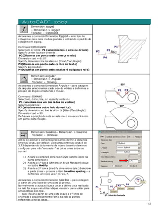 52
Dimension jogged
– Dimension > Jogged
Teclado: – Dim joged
Acionamos o c omando Dimension Jogged – este tipo de
cotagem e para raios muitos grandes e utilizando o padrão de
cotagem em zigzag.
Command:DIMJOGGED
Select arc orcircle: P1 (selecionamos o arco ou circulo)
Specify center location override:
P2(Clicamos um ponto onde começa o raio)
Dimension text = 61.07
Specify dimension line location or [Mtext/Text/Angle]:
P3(Clicamos um ponto onde centro do texto)
Specify jog location:
P4(Clicamos um ponto onde localizará o zigzag o raio)
Dimension angular
– Dimension > Angular
Teclado: – Dimang
Acionamos o c omando Dimension Angular – para cotagem
de ângulos selecionamos cada lado do vértice e definimos a
posição do ângulo arrastando o mouse.
Command: DIMANG
Select arc , circle, line, or <specify vertex>:
P1 (selecionamos um dos lados do vertice)
Select second line:
P2 (selecionamos outro lado do vertice)
Specify dimension arc line loc ation or [M text/Text/Angle]:
Dimension text = 90
Definimos a posição da cota arrastando o mouse e clicando
um ponto parta fixação.
Dimension baseline– Dimension > baseline
Teclado: – Dimbase
Antes de acionar o comando precisamos definir a distancia
entre as cotas , por default a distancia entre as cotas é de
3 .75 dependendo do tamanho de nosso desenho devemos
configurar para não “encavalar” as cotas umas sobre as
outras :
1) Acione o c omando dimension style (ultimo ícone na
barra dimension)
2) Aberta a 1 º caixa (Dimension Style Manager) clique
no botão Modify
3) Aberta a 2 º caixa (modify dimension s tyle:)Selec ione
a pasta Lines – procure o item baseline spacing – e
definimos um novo valor por ex. 7 .
Acionamos o c omando Dimension baseline – para cotagem
a partir de uma base de uma cota já pronta.
Normalmente o autocad busca c otar a ultima c ota realizada
se não for a que vai utilizar clique <enter> para voltar para
uma seleção pick Box.
– para iniciar a partir de uma cota clique a 1º linha de
chamada e seqüencialmente vem c licando os pontos
referentes a novas cotas .
 