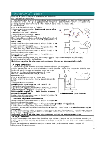 54
sinais de “x” , agora clic amos os pontos que não desejamos
que o autocad faça a cotagem.
4 ) Realizada a edição de remoção ou adição de pontos que também poderia ser realizado dentro da opção
Edit, temos a opção ADD – que a opção para adicionar pontos – podemos teclar <enter> ou X(opç ão eXit)
para seguir para o pos icionamento da c ota e clicar um ponto para a fixação da cota .
Command:QDIM
Associative dimension priority = Endpoint
Select geometry to dimension: Selecionando por window
de P1 á P2 <ENTER>
Specify opposite corner: 14 found
Select geometry to dimension: <enter>
Specify dimension line position, or
[C ontinuous/Staggered/Baseline/Ordinate/Radius/Diameter/d
atumPoint/Edit/s eTtings ] <Continuous >: E (selecionamos a
opção Edit)
Indicate dimension point to remove, or [Add/eXit]<eXit>: P3
One dimension point removed
Indicate dimension point to remove, or [Add/eXit]<eXit>: P4
... cliclamos os pontos desnecessários
Indicate dimension point to remove, or [Add/eXit]<eXit>: P9
One dimension point removed
Indicate dimension point to remove, or [Add/eXit]<eXit>:
(<enter> ou Exit)
Specify dimension line position, or [Continuous /Staggered / Baseline/Ordinate/Radius /Diameter/
datumPoint/Edit/seTtings ] <Continuous >
(Definimos a posição da cota arrastando o mouse e clicando um ponto parta fixação).
→A OPÇÃO STAGGENED
As opções que seguem podemos selecionar conforme as c otas que desejamos :
A opção Staggened é tipo de c otas embutidas internas crescentes – conforme o modelo que segue ao lado –
lembrando que temos que para qualquer opção que segue
temos que eventualmente s eguir os passos do modo
realizado anteriormente c omo seleção, edição.
Command:QDIM
Associative dimension priority = I ntersec tion
Select geometry to dimension: Specify opposite corner: 11
found
Select geometry to dimension:
(Selecionando por window de P1 á P2) <E NTER>
Specify dimension line position,
or[Continuous /Staggered/Baseline/Ordinate/Radius /Diameter
/datumPoint/Edit/seTtings ] <Continuous >:E
(Selecionamos a opção EDIT e editamos retirando os
pontos desnecessários)
Indicate dimension point to remove, or [Add/eXit] <eXit>:P1
One dimension point removed
... cliclamos os pontos desnecessários
Indicate dimension point to remove, or [Add/eXit] <eXit>: P9
One dimension point removed
Indicate dimension point to remove, or [Add/eXit] <eXit>: (<enter> ou x para exit)
Specify dimension line position, or [Continuous / Staggered
/Baseline/Ordinate/Radius /Diameter/datumPoint/E dit/seTtings ] < Continuous >:S (selecionamos a opção
Staggered)
Specify dimension line position, or [Continuous /Staggered/Baseline/Ordinate/Radius/ Diameter /datumPoint/
Edit/seT tings ] <Staggered>:
(Definimos a posição da cota arrastando o mouse e clicando um ponto parta fixação).
→A OPÇÃO BASELINE
A opção baseline segue os passos para c riação de cotas de base, s omente que não precisamos ter uma cota
inicial - s omente ficar a atento quanto ao ponto de base – para isso devemos determinar um ponto de base a
partir da :
opção datum point que determina um outro ponto de base – selecionamos a opção e c licamos ou
selecionamos o novo ponto base.
 