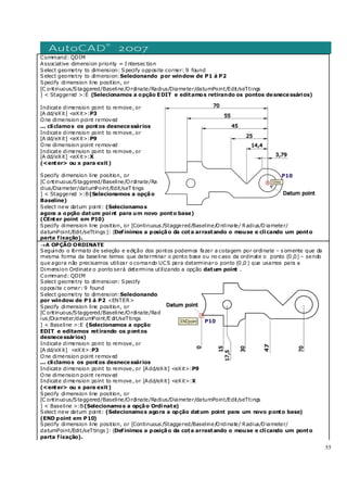 55
Command: QDIM
Associative dimension priority = I ntersec tion
Select geometry to dimension: Specify opposite corner: 9 found
Select geometry to dimension:Selecionando por window de P1 á P2
Specify dimension line position, or
[C ontinuous/Staggered/Baseline/Ordinate/Radius/Diameter/datumPoint/Edit/seTtings
] < Staggered >:E (Selecionamos a opção EDIT e editamos retirando os pontos desnecessários)
Indicate dimension point to remove, or
[A dd/eXit] <eXit>:P3
One dimension point removed
... cliclamos os pontos desnecessários
Indicate dimension point to remove, or
[A dd/eXit] <eXit>:P9
One dimension point removed
Indicate dimension point to remove, or
[A dd/eXit] <eXit>:X
(<enter> ou x para exit)
Specify dimension line position, or
[C ontinuous/Staggered/Baseline/Ordinate/Ra
dius/Diameter/datumPoint/Edit/seT tings
] < Staggered >:B(Selecionamos a opção
Baseline)
Select new datum point: (Selecionamos
agora a opção datum point para um novo ponto base)
(CEnter point em P10)
Specify dimension line position, or [Continuous /Staggered/Baseline/Ordinate/ Radius/Diameter/
datumPoint/Edit/seTtings ]: (Definimos a posição da cota arrastando o mouse e clicando um ponto
parta fixação).
→A OPÇÃO ORDINATE
Seguindo o formato de seleção e edição dos pontos podemos fazer a cotagem por ordinate – s omente que da
mesma forma da baseline temos que determinar o ponto base ou no c aso da ordinate o ponto (0 ,0) – sendo
que agora não precisamos utilizar o comando UCS para determinaro ponto (0 ,0 ) que usamos para a
Dimension Ordinate o ponto será determina utilizando a opção datum point .
Command: QDIM
Select geometry to dimension: Specify
opposite c orner: 9 found
Select geometry to dimension:Selecionando
por window de P1 á P2 <ENTER>
Specify dimension line position, or
[C ontinuous/Staggered/Baseline/Ordinate/Rad
ius /Diameter/datumPoint/E dit/seTtings
] < Baseline >:E (Selecionamos a opção
EDIT e editamos retirando os pontos
desnecessários)
Indicate dimension point to remove, or
[A dd/eXit] <eXit>:P3
One dimension point removed
... cliclamos os pontos desnecessários
Indicate dimension point to remove, or [Add/eXit] <eXit>:P9
One dimension point removed
Indicate dimension point to remove, or [Add/eXit] <eXit>:X
(<enter> ou x para exit)
Specify dimension line position, or
[C ontinuous/Staggered/Baseline/Ordinate/Radius/Diameter/datumPoint/Edit/seTtings
] < Baseline >:B(Selecionamos a opção Ordinate)
Select new datum point: (Selecionamos agora a opção datum point para um novo ponto base)
(END point em P10)
Specify dimension line position, or [Continuous /Staggered/Baseline/Ordinate/ Radius/Diameter/
datumPoint/Edit/seTtings ]: (Definimos a posição da cota arrastando o mouse e clicando um ponto
parta fixação).
 