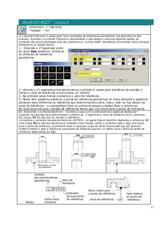 57
Dimension– > Tolerance
Teclado: – Tol
O c omando T olerance é usado para fazer anotações de tolerâncias geométricas nos desenhos de alta
precisão. Acionado o comando Tolerance e apresentado a tela abaixo e note que algumas opções do
comando não seram abordados pois não pertencem a normas ABNT. Abordando os conceitos mais utilizados
destacamos as opções abaixo:
1 – Clicando o 1º quadrado preto
da caixa Sym podemos introduzir
os símbolos de tolerância
geométrica.
2- clicando o 2º quadrado preto adicionamos o símbolo ∅ usado para tolerância de posição e
indicar a zona de tolerância circunscrita a um cilindro.
3- Na primeira caixa branca acionamos o valor da tolerância.
4- Neste item podemos adicionar o ponto de referencia geométrica no nosso desenho e podemos
adicionar essa referencia na tolerância que determinamos acima, mas o valor se fixa abaixo da
caixa de tolerância – e aconselhável fazer os primeiros passos e depois fazer a referencia.
No local do ponto para posição de referencia temos que criar bloco para o ponto de referencia.
EX: Acionamos o comando tolerance – clic amos a caixa s ym e selecionamos a opção perpendicular -
cliclamos na s egunda caixa selecionando o símbolo de , e digitamos o valor da tolerância (0,01) teclamos
OK,clique P1 na cota que ira receber a tolerânc ia.
Acionamos o comando novamente teclando <ENTER> na opç ão Datum Identifier digitamos a referencia “A”
e OK clique P2 ao lado da tolerância já realizada. Para finalizar utilize o comando Copy e faça uma cópia
para o ponto de referencia, é preferível fazer a c ópia por causa do ponto de precisão que por default e
midpoint lateral e para a referencia precisamos de midpoint s uperior ou inferior para o bloco do ponto de
referencia dependendo do lado.
Notas:
 