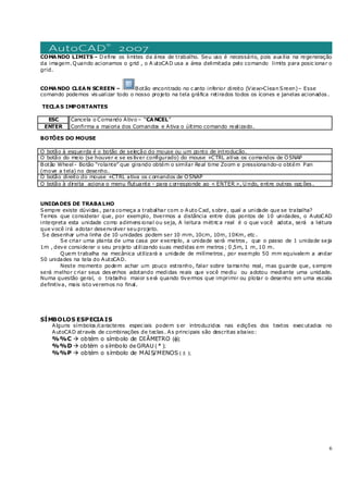 6
COMANDO LIMITS - Define os limites da área de trabalho. Seu uso é necessário, pois auxilia na regeneração
da imagem.Quando acionamos o grid , o A utoCAD usa a área delimitada pelo comando limits para posic ionar o
grid.
COMANDO CLEAN SCREEN – Botão encontrado no c anto inferior direito (View>Clean Sreen)– Esse
comando podemos vis ualizar todo o nosso projeto na tela gráfica retirados todos os ícones e janelas acionados .
TECLAS IMPORTANTES
ESC Cancela o Comando Ativo – “CANCEL”
ENTER Confirma a maioria dos Comandos e Ativa o último comando realizado.
BOTÕES DO MOUSE
O botão à esquerda é o botão de seleção do mouse ou um ponto de introdução.
O botão do meio (se houver e se es tiver configurado) do mouse +CTRL ativa os comandos de OSNAP
Botão Wheel - Botão “rolante” que girando obtém o similar Real time Zoom e pressionando-o obtém Pan
(move a tela) no desenho.
O botão direito do mouse +CTRL ativa os c omandos de OSNAP
O botão à direita aciona o menu flutuante - para c orresponde ao < ENTER >, U ndo, entre outras opç ões .
UNIDADES DE TRABALHO
Sempre existe dúvidas , para começa a trabalhar com o Auto Cad, s obre, qual a unidade que se trabalha?
Temos que considerar que, por exemplo, tivermos a distância entre dois pontos de 10 unidades, o AutoCAD
interpreta esta unidade como adimens ional ou seja, A leitura métric a real é o que você adota, será a leitura
que você irá adotar desenvolver seu projeto.
Se desenhar uma linha de 10 unidades podem ser 10 mm, 10cm, 10m, 10Km, etc .
Se criar uma planta de uma casa por exemplo, a unidade será metros , que o passo de 1 unidade seja
1m , deve considerar o seu projeto utilizando suas medidas em metros ; 0 ,5m, 1 m, 10 m.
Quem trabalha na mecânica utilizará a unidade de milímetros , por exemplo 50 mm equivalem a andar
50 unidades na tela do AutoCAD.
Neste momento podem achar um pouco estranho, falar sobre tamanho real, mas guarde que, s empre
será melhor c riar seus des enhos adotando medidas reais que você mediu ou adotou mediante uma unidade.
Numa questão geral, o trabalho maior s erá quando tivermos que imprimir ou plotar o desenho em uma escala
definitiva, mais isto veremos no final.
SÍMBOLOS ESPECIAIS
Alguns símbolos /caracteres espec iais podem s er introduzidos nas edições dos textos exec utados no
AutoCAD através de combinações de teclas . As principais são descritas abaixo:
%%C obtém o símbolo de DIÂMETRO (φ);
%%D obtém o símbolo de GRAU ( º );
%%P obtém o símbolo de MAIS/MENOS ( ± );
 