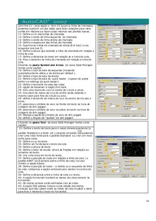60
(dim line 2 ) – es ta opção e item 15 (suprira linha de c hamada)
podemos suprimir um dos lados para fazer cotações para meio
cortes em mecânic a e fazercotas internas nas plantas baixas .
11- Define a c or das linhas de c hamada
12- Define o estilo de linha esquerda de chamada
13- Define o estilo de linha direita de c hamada
14- Define a espess ura das linhas de c hamada
15- Suprime as linhas de chamada da direta (E xt line1 ) e da
es querda (ext line 2)
16- Define a altura que estende a linha de chamada em relação a
linha de cota
17- Define a dis tancia do texto em relação ao a linha de cota.
18- Fixa o tamanho da linha de c hamada em relação a linha de
cota.
Clicando na pasta Symbol and Arrow da caixa Style Manager
temos como opções :
19- Define o tipo de seta da esquerda (mudando
automaticamente altera a da direita por default ).
20- Define o tipo de seta da direita
21- Define o tipo de seta do quick leader ( apesar de poder
definir no settings da quick leader)
22- Define o tamanho da seta das cotas
23- opção de desativar a opção dim mark
24- Cria uma marca de c ruz no centro de c irculo e arcos .
25- Cria alem da marca de cruz de centro ainda estende o
mesmo valor para fora do c irculo ou arco.
26- define o tamanho da marc a de cruz no centro de círc ulos e
arcos.
27- posiciona o s ímbolo de arco na frente do texto na hora de
cotagem do dim jogged.
28- posiciona o s ímbolo de arco na sobre do texto na hora de
cotagem do dim jogged.
29- Desliga a opç ão do s ímbolo de arco do dim jogged
30- define o ângulo de “quebra” do dim jogged.
Clicando na pasta Text da caixa Style M anager temos como
opções:
31- Define o estilo de texto para o nosso dimens ionamento (o
padrão Standard e a fonte .txt ) c licando no botão podemos
c riar uma nova fonte para o padrão Standard ou c riar um novo
es tilo para cotas .
32- Define a c or do texto.
33- Define um fundo para o texto da cota
34- Define a altura do texto
35- Define o fator de escala altura de frações em relação ao
tamanho do texto.
36- cria uma caixa em torno do texto.
37- Define a pos ição do texto em relação a linha de cota ( o
padrão ABNT será sempre sobre a linha de c ota) no caso
manter a opção Above.
38- Define a pos ição do texto – a direita ou a esquerda da linha
de cota, utilizamos a opção centered para manter no centro da
cota.
39- Define a dis tancia entre a linha de cota e o texto.
40- A opção horizontal manterá os textos da c otas sempre na
horizontal.
41- Os textos sempre s erão alinhados c om as cotas .
42- A opção ISO apenas trocara numa edição dos textos
verticais que não c abem entre as linhas de cota mudará o texto
para fora e manterá o texto na horizontal.
 