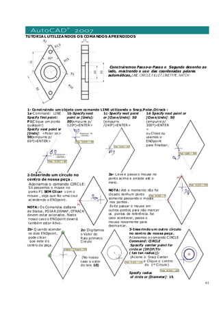 61
TUTORIAL UTILIZANDOS OS COMANDOS APRENDIDOS
Construiremos Passo-a-Passo o Segundo desenho ao
lado, mostrando o uso das coordenadas polares
automáticas,LINE, CIRCLE, FILLET,LINETYPE, HATCH
1- Construindo um objeto com comando LINE utilizando o Snap,Polar,Otrack :
1a-Command: LINE
Specify first point:
P1(C lique um ponto
qualquer)
Specify next point or
[Undo]: <Polar on>
50(empurre p/
60º)<ENTER>
1b-Specify next
point or [Undo]:
50(empurre p/
120º)<ENTER>
1c-Specify next point
or [Clos e/Undo]: 50
(empurre
/240º)<ENTER>
1d-Specify next point or
[Clos e/Undo]: 50
(empurre p/
300º)<ENTER
>
ou Close ou
usamos o
ENDpoint
para finalizar.
2-Inserindo um círculo no
centro de nossa peça .
Acionamos o comando CIRCLE:
Só passemos o mouse no
ponto P1 SEM Clicar c om o
mouse , veja que fez uma cruz
ac endendo o ENDpoint.
NOTA: Os Comandos daBarra
de Status , POLAR,OSNAP , OTRACK
devem estar acionados . Neste
nosso cas o o ENDpoint deverá
também estar Ativo.
2a- Leve e passe o mouse no
ponto acima e arraste até o
meio.
NOTA: Até o momento não foi
clicado nenhum ponto
somente passando o mouse
nos pontos .
Evite passar o mouse em
outros pontos para não marcar
os pontos de referência. Se
caso acontecer, passe o
mouse novamente para
desmarcar.
2b- Q uando acender
os dois ENDpoint,
pode c licar
que este é o
centro da peça.
2c- Digitamos
o Valor do
Raio primeiro
Circulo
(No nosso
caso o valor
do raio 10)
3-Inserindo um outro círculo
no centro de nossa peça.
Acionamos o c omando CIRCLE
Command: CI RCLE
Specify center point for
circle or [3P/2P/Ttr
( tan tan radius )]:
(Acione o Snap Center
e Clique o c entro
do 1 º Círculo)
Specify radius
of circle or [Diameter]: 15
 