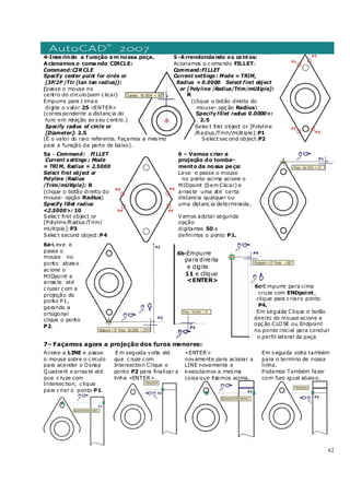 62
4-Inserindo a furação em nossa peça.
Acionamos o comando CIRCLE:
Command:CIRCLE
Specify center point for circle or
[3P/2P /Ttr (tan tan radius)]:
(passe o mouse no
centro do circulo(sem c licar)
Empurre para c ima e
digite o valor 25 <ENTER>
(corres pondente a distanc ia do
furo em relação ao s eu c entro.)
Specify radius of circle or
[Diameter]: 2.5
(É o valor do raio referente. Façamos a mes mo
para a furação da parte de baixo).
5 -Arrendondando os cantos:
Acionamos o c omando FILLET:
Command:FI LLET
Current settings : Mode = TRIM,
Radius = 0.0000 Select first object
or [Polyline /Radius/Trim/mUltiple]:
R
(clique o botão direito do
mouse- opç ão Radius)
Specify fillet radius 0.0000>:
2.5
Selec t first object or [Polyline
/Radius /Trim/mUltiple]:P1
Select sec ond object:P2
5a - Command: FI LLET
Current s ettings : Mode
= TRI M, Radius = 2.5000
Select first object or
Polyline /Radius
/Trim/mUltiple]: R
(clique o botão direito do
mouse- opção Radius)
Specify fillet radius
<2.5000>: 10
Selec t first object or
[Polyline/Radius /Trim/
mUltiple]:P3
Selec t second object:P4
6 – Vamos criar a
projeção do tomba-
mento da nossa peça:
Leve e passe o mouse
no ponto acima acione o
MIDpoint (Sem Clicar) e
arras te uma até certa
distancia qualquer ou
uma distanc ia determinada,
Vamos adotar segunda
opção
digitamos 50 e
definimos o ponto P1.
6a-Leve e
passe o
mouse no
ponto abaixo
ac ione o
MIDpoint e
arras te até
c ruzar c om a
projeção do
ponto P1,
gerando a
ortogonal
clique o ponto
P2.
6b-Empurre
para direita
e digite
11 e clique
<ENTER>
6c-E mpurre para cima
cruze com ENDpoint,
clique para c riaro ponto
P4.
Em seguida Clique o botão
direito do mouse acione a
opç ão CLOSE ou Endpoint
no ponto inicial para concluir
o perfil lateral da peça
7– Façamos agora a projeção dos furos menores:
Acione a LINE e passe
o mouse sobre o c irculo
para acender o Osnap
Quadrant e arras te até
que c ruze com
Intersec tion, c lique
para c riar o ponto P1.
E m seguida volte até
que c ruze c om
Intersection Clique o
ponto P2 para finalizar a
linha <ENTER>.
<ENTER>
novamente para acionar a
LINE novamente e
executamos a mes ma
coisa que fizemos acima.
Em s eguida volte também
para o termino de nossa
linha.
Podemos Também fazer
com furo igual abaixo.
 