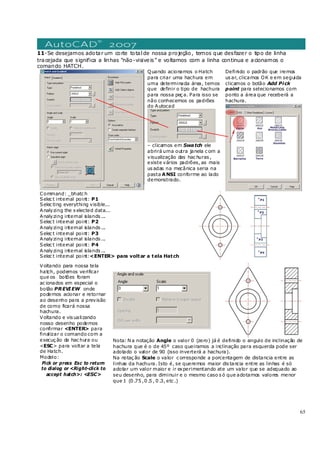 65
11-Se desejamos adotar um corte totalde nossa projeção, temos que desfazer o tipo de linha
tracejada que significa a linhas “não-visiveis” e voltamos com a linha continua e acionamos o
comando HATCH.
Quando acionamos o Hatch
para criar uma hachura em
uma determinada área, temos
que definir o tipo de hachura
para nossa peç a. Para isso se
não conhecemos os padrões
do Autocad
– clicamos em Swatch ele
abrirá uma outra janela c om a
visualização das hac huras ,
existe vários padrões, as mais
us adas na mecânica seria na
pasta ANSI conforme ao lado
demonstrado.
Definido o padrão que iremos
us ar, clicamos OK e em seguida
clicamos o botão Add Pick
point para selecionamos com
ponto a área que receberá a
hachura.
Command: _bhatc h
Selec t internal point: P1
Selec ting everything visible...
Analyzing the s elected data...
Analyzing internal islands ...
Selec t internal point: P2
Analyzing internal islands ...
Selec t internal point: P3
Analyzing internal islands ...
Selec t internal point: P4
Analyzing internal islands ...
Selec t internal point:<ENTER> para voltar a tela Hatch
Voltando para nossa tela
hatch, podemos verificar
que os botões foram
ac ionados em especial o
botão PREVIEW onde
podemos acionar e retornar
ao desenho para a previsão
de como ficará nossa
hachura.
Voltando e vis ualizando
nosso desenho podemos
confirmar <ENTER> para
finalizar o comando com a
execuç ão da hac hura ou
<ESC> para voltar a tela
de Hatch.
Modelo:
Pick or press Esc to return
to dialog or <Right-click to
accept hatch>: <ESC>
Nota: N a notação Angle o valor 0 (zero) já é definido o angulo de inclinação de
hachura que é o de 45º caso queiramos a inclinação para esquerda pode ser
adotado o valor de 90 (isso inverterá a hachura).
Na notaç ão Scale o valor c orresponde a porcentagem de distancia entre as
linhas da hachura. Isto é, se queremos maior dis tancia entre as linhas é só
adotar um valor maior e ir experimentando ate um valor que se adequado ao
seu desenho, para diminuir e o mesmo caso s ó que adotamos valores menor
que 1 (0 .75 ,0 .5 , 0 .3, etc .)
 