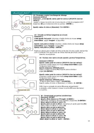 68
13 - Fazendo o outro furo Rasgo do bilongo
Command:CIRCLE
Command: _circle Specify center point for circle or [3P/2P/Ttr (tan tan
radius )]:
(passe o mouse no centro do circ ulo empurre a linha de projeção à 30 º
digitamos 30 que é distancia entre os pontos <ENTER>).
Specify radius of circle or [Diameter]: 7.5<ENTER>
14 - Criando as linhas tangentes ao circulo
Command: L
LINE Specify first point: (clicamos o botão direito do mouse snap
overrides: opção Tangent <C lique P1>
Specify next point or [Undo]: clicamos o botão direito do mouse snap
overrides: opção Tangent <C lique P2>
Specify next point or [Undo]: <ENTER>
Repita os passos para c riação da linha acima dos círc ulos e após realizarmos
com o Comando T rim para cortar as linhas internas para fic ar c omo o
desenho na seqüência.
15 - Vamos criar outro circulo usando pontos Temporários.
Command: CIRCLE
Specify center point for circle or [3P/2P/Ttr (tan tan radius)]:
(clicamos o botão direito do mouse snap overrides: opção
Temporary track point )
Specify temporary OTRACK point:
Passe o mouse no ponto P1 empurre para a direita e
digite)15<ENTER>
Specify center point for circle or [3P/2P/Ttr (tan tan radius)]:
(clicamos o botão direito do mouse snap overrides: opção
Temporary track point )
Specify temporary OTRACK point:
(E mpurre para baixo e digite ) 15<ENTER>
Specify radius of c ircle or [Diameter] <7 .5000>: 5 <ENTER>
OBS: Caso a projeção do ponto P1 esteja atrapalhando
a projeção, volte e passe o mouse no ponto P1 para des marcar
a c ruzinha.
16 - Construindo as partes concêntricas
Command: OFFSET
Specify offs et distance or [Through] <0.0000>:
(Definimos a distancia da copia paralela )Digitamos 5<ENTER>
Select object to offs et or <exit>:P1
Specify point on side to offs et: (cliclamos um ponto para fora)P2
Selec t objec t to offs et or <exit>:P3
Specify point on side to offs et:P4
Select object to offs et or <exit>:P5
Specify point on side to offs et:P6
Select object to offs et or <exit>:P7
Specify point on side to offs et:P8
Select object to offs et or <exit>:P9
Specify point on side to offs et:P10
Select object to offs et or <exit> <ENTER>
 