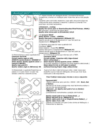 69
17 - Agora criamos um retangulo de 6x5 . Da mesma forma que
começamos ,criamos um retângulo para movermos para a sua posição
final.
Copiamos para outro lado respectivo. Logo após uma outra cópia nos
rotacionamos para c ompletar o desenho e usando o Comando T rim
para fazer os c ortes necessários .
1)Command: _rectang
Specify firs t corner point or Chamfer/Elevation/Fillet/Thickness /Width]:
P1 (clicamos 1 ponto fora da nossa peça)
Specify other corner point or [Dimensions ]: @6,5
2 )C ommand: MOVE
Select objects: 1 found <ENTER>
Specify bas e point or displacement: MIDpoint P2
Specify second point of dis placement or <use firs t point as
displacement>:MIDpoint P3
3 ) Façamos uma copia de nosso quadrado 6 x5
Command: COPY
Select objec ts: 1 found P1<ENTER>
Specify base point or displacement: MIDpoint P2
Specify second point of dis placement or <use firs t point as
displacement>:MIDpoint P3
4 ) Rotacionamos o nosso quadrado 6x5
Command: ROTATE
Current positive angle in UCS:
ANGDI R=counterclockwis e ANGBASE=0
Select objects: Specify oppos ite corner: 1
found P1<ENTER>
Specify base point:P2
Specify rotation angle or [Reference]: 90
5 ) Rotacionado o quadrado Repetimos os
passos 2 e 3 para mover e copiar nas
laterais c onforme o desenho acima.
6 ) Cortamos as partes que internas com o TRIM.
Command:TRIM
Current s ettings : Projection=UCS, Edge=Extend
Select cutting edges ...
Select objects: Specify oppos ite corner:<ENTER>
(C om essa resposta o c omando Trim todo desenho selecionado.)
Select object to trim or shift-select to extend
or[Fence/Crossing/Project /Edge /eRas e/Undo]:
A gora é só c licar onde temos que c ortar, neste nosso caso
es pecifico que se trata de retângulos , temos que clicar duas
vezes para o vão seja aberto.
Para finalizar nossa peça criamos o arco a esquerda
Command:ARC
(Melhor selecionar pelo c aminho - DRAW - ARC -Start, End
e Radius)
Pelo Menu P ull Down conseguimos mais facilmente analisar o
tipo de arco que precisamos .
Command: _arc Specify start point of arc or [Center]:
ENDpoint P1
(consideramos normalmente a posição anti-horária)
Specify s econd point of arc or [Center/End]: _e
Specify end point of arc :ENDpoint P2
Specify center point of arc or [Angle/Direction/Radius ]: _r
Specify radius of arc: 100
Usamos o Comando T rim para Cortar alinha do Retângulo e
finalizamos no desenho.
 
