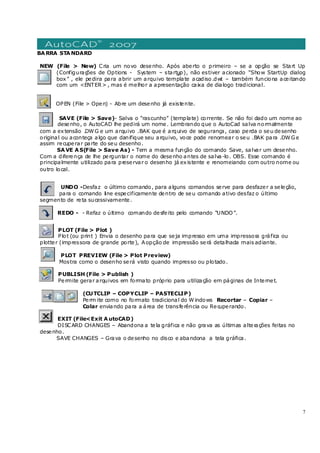 7
BARRA STANDARD
NEW (File > New) Cria um novo desenho. Após aberto o primeiro – se a opção se Start Up
(Configurações de Options - System – startup), não estiver acionado “Show StartUp dialog
box” , ele pedira para abrir um arquivo template acadiso.dwt – também funciona aceitando
com um <ENTER> , mas é melhor a apresentação caixa de dialogo tradicional.
OPEN (File > Open) - Abre um desenho já existente.
SAVE (File > Save)- Salva o “rascunho” (template) corrente. Se não foi dado um nome ao
desenho, o AutoCAD lhe pedirá um nome. Lembrando que o AutoCad salva normalmente
com a extensão .DWG e um arquivo .BAK que é arquivo de segurança, caso perda o seu desenho
original ou aconteça algo que danifique seu arquivo, voce pode renomear o seu .BAK para .DWG e
assim recuperar parte do seu desenho.
SAVE AS(File > Save As) - Tem a mesma função do comando Save, salvar um desenho.
Com a diferença de lhe perguntar o nome do desenho antes de salva-lo. OBS. Esse comando é
principalmente utilizado para preservar o desenho já existente e renomeiando com outro nome ou
outro local.
UNDO -Desfaz o último comando, para alguns comandos serve para desfazer a seleção,
para o comando line especificamente dentro de seu comando ativo desfaz o último
segmento de reta sucessivamente.
REDO - - Refaz o último comando desfeito pelo comando “UNDO”.
PLOT (File > Plot )
Plot (ou print ) Envia o desenho para que seja impresso em uma impressora gráfica ou
plotter (impressora de grande porte), Aopção de impressão será detalhada mais adiante.
PLOT PREVIEW (File > Plot Preview)
Mostra como o desenho será visto quando impresso ou plotado.
PUBLISH (File > Publish )
Permite gerar arquivos em formato próprio para utilização em páginas de Internet.
(CUTCLIP – COPYCLIP – PASTECLIP)
Perm ite como no formato tradicional do Windows Recortar – Copiar –
Colar enviando para a área de transferência ou Recuperando.
EXIT (File<Exit AutoCAD)
DISCARD CHANGES – Abandona a tela gráfica e não grava as últimas alterações feitas no
desenho.
SAVE CHANGES – Grava o desenho no disco e abandona a tela gráfica.
 