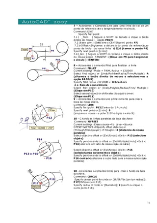 71
7 – Ac ionamos o Comando Line para uma linha de vai de um
ponto de referencia ate o tangenciamento no circulo.
Command: LINE
Specify firs t point:
7 .1 ) _from ( Segure o SHIFT no teclado e clique o botão
direito do mouse) opção FROM
7 .2 )Base point: (Selec ione o CENTERpoint ponto P7)
7 .3 )<O ffset>:Digitamos a distanc ia do ponto de referencia,ao
ponto de início de nossa linha @25,6 (temos o ponto P8)
Specify next point or [U ndo]:
7 .4 )_tan ( Segure o SHIFT no teclado e clique o botão direito
do mouse)opção TANGENT: (Clique em P9 para tangenciar
o circulo ) <ENTER>
8 – Acionamos o c omando Fillet para finalizar a linha
Command: FILLET
Current settings : Mode = TRIM, Radius = 12.0000
Select first object or [Undo/Polyline/Radius/T rim/Multiple]: R
(clicamos o botão direito do mouse e selecionamos a
opção RADIUS)
Specify fillet radius <12 .0000 >: 8.5<enter>
é o Raio de concordância
Select firs t objec t or [U ndo/Polyline/Radius /Trim/ Multiple]:
(Clique em P10)
Select second object or shift-s elec t to apply c orner:
(Clique em P11)
9 – Acionamos o c omando Line primeiramente para c riar a
boca da nossa chave.
Command: LINE
Specify firs t point: P12(Centro do 1º circulo)
Specify next point or [U ndo]: 9
(empurre o mouse - a polar210º e digite o valor 9 )
10 – C riando as linhas paralelas da boca da c have
C ommand: OFFSET
Current settings : E rase s ource=N o Layer=Source
OFFSETGAPTYPE=0Specify offset distance or
[Through/Erase/Layer] <T hrough>: 3 (distancia da nossa
paralela)
Select object to offs et or [Exit/Undo] <Exit>: P13 (selecione
objeto)
Specify point on side to offs et or [Exit/Multiple/Undo] <Exit>:
P14(s elec ione um lado da nossa copia paralela)
Select object to offs et or [Exit/Undo] <Exit>: P15
(selecionamos novamente o objeto)
Specify point on side to offs et or [Exit/Multiple/Undo] <Exit>:
P16 <enter>(selecione o outro lado para a nossa outra copia
paralela)
10 - Ac ionamos o comando Circle para criar o fundo da boca
da chave.
Command: CIRCLE
Specify center point for circle or [3P/2P/Ttr (tan tan radius )]:
P17(ENDpoint em P17)
Specify radius of c ircle or [Diameter]: 9 (raio 9 ou clique o
outro ponto P18)
 